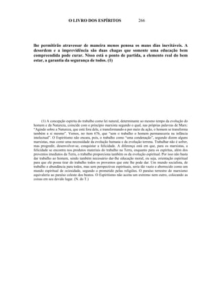 O LIVRO DOS ESPÍRITOS                           266




lhe permitirão atravessar de maneira menos penosa os maus dias inevitáveis. A
desordem e a imprevidência são duas chagas que somente uma educação bem
compreendida pode curar. Nisso está o ponto de partida, a elemento real do bem
estar, a garantia da segurança de todos. (1)




      (1) A concepção espírita do trabalho como lei natural, determinante ao mesmo tempo da evolução do
homem e da Natureza, coincide com o princípio marxista segundo o qual, nas próprias palavras de Marx:
“Agindo sobre a Natureza, que está fora dele, e transformando-a por meio da ação, o homem se transforma
também a si mesmo”. Vemos, no item 676, que “sem o trabalho o homem permaneceria na infância
intelectual”. O Espiritismo não encara, pois, o trabalho como “uma condenação”, segundo dizem alguns
marxistas, mas como uma necessidade da evolução humana e da evolução terrena. Trabalhar não é sofrer,
mas progredir, desenvolver-se, conquistar a felicidade. A diferença está em que, para os marxistas, a
felicidade se encontra nos produtos materiais do trabalho na Terra, enquanto para os espíritas, além dos
proventos imediatos da Terra, o trabalho proporciona também os da evolução espiritual. Por isso não basta
dar trabalho ao homem, sendo também necessário dar-lhe educação moral, ou seja, orientação espiritual
para que ele possa tirar do trabalho todos os proventos que este lhe pode dar. Um mundo socialista, de
trabalho e abundância para todos, mas sem perspectivas espirituais, seria tão vazio e aborrecido como um
mundo espiritual de ociosidade, segundo o prometido pelas religiões. O paraíso terrestre do marxismo
equivaleria ao paraíso celeste dos beatos. O Espiritismo não aceita um extremo nem outro, colocando as
coisas em seu devido lugar. (N. do T.)
 