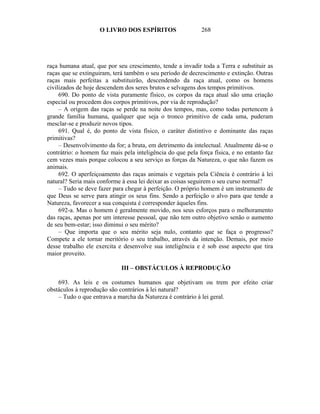 O LIVRO DOS ESPÍRITOS                   268




raça humana atual, que por seu crescimento, tende a invadir toda a Terra e substituir as
raças que se extinguiram, terá também o seu período de decrescimento e extinção. Outras
raças mais perfeitas a substituirão, descendendo da raça atual, como os homens
civilizados de hoje descendem dos seres brutos e selvagens dos tempos primitivos.
     690. Do ponto de vista puramente físico, os corpos da raça atual são uma criação
especial ou procedem dos corpos primitivos, por via de reprodução?
     – A origem das raças se perde na noite dos tempos, mas, como todas pertencem à
grande família humana, qualquer que seja o tronco primitivo de cada uma, puderam
mesclar-se e produzir novos tipos.
     691. Qual é, do ponto de vista físico, o caráter distintivo e dominante das raças
primitivas?
     – Desenvolvimento da for; a bruta, em detrimento da intelectual. Atualmente dá-se o
contrátrio: o homem faz mais pela inteligência do que pela força física, e no entanto faz
cem vezes mais porque colocou a seu serviço as forças da Natureza, o que não fazem os
animais.
     692. O aperfeiçoamento das raças animais e vegetais pela Ciência é contrário à lei
natural? Seria mais conforme à essa lei deixar as coisas seguirem o seu curso normal?
     – Tudo se deve fazer para chegar à perfeição. O próprio homem é um instrumento de
que Deus se serve para atingir os seus fins. Sendo a perfeição o alvo para que tende a
Natureza, favorecer a sua conquista é corresponder àqueles fins.
     692-a. Mas o homem é geralmente movido, nos seus esforços para o melhoramento
das raças, apenas por um interesse pessoal, que não tem outro objetivo senão o aumento
de seu bem-estar; isso diminui o seu mérito?
     – Que importa que o seu mérito seja nulo, contanto que se faça o progresso?
Compete a ele tornar meritório o seu trabalho, através da intenção. Demais, por meio
desse trabalho ele exercita e desenvolve sua inteligência e é sob esse aspecto que tira
maior proveito.

                             III – OBSTÁCULOS À REPRODUÇÃO

    693. As leis e os costumes humanos que objetivam ou trem por efeito criar
obstáculos à reprodução são contrários à lei natural?
    – Tudo o que entrava a marcha da Natureza é contrário à lei geral.
 