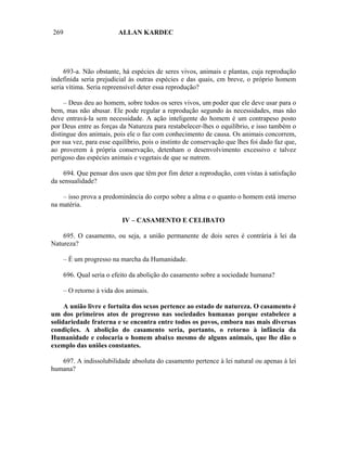 269                       ALLAN KARDEC




     693-a. Não obstante, há espécies de seres vivos, animais e plantas, cuja reprodução
indefinida seria prejudicial às outras espécies e das quais, cm breve, o próprio homem
seria vítima. Seria repreensível deter essa reprodução?

     – Deus deu ao homem, sobre todos os seres vivos, um poder que ele deve usar para o
bem, mas não abusar. Ele pode regular a reprodução segundo às necessidades, mas não
deve entravá-la sem necessidade. A ação inteligente do homem é um contrapeso posto
por Deus entre as forças da Natureza para restabelecer-lhes o equilíbrio, e isso também o
distingue dos animais, pois ele o faz com conhecimento de causa. Os animais concorrem,
por sua vez, para esse equilíbrio, pois o instinto de conservação que lhes foi dado faz que,
ao proverem à própria conservação, detenham o desenvolvimento excessivo e talvez
perigoso das espécies animais e vegetais de que se nutrem.

    694. Que pensar dos usos que têm por fim deter a reprodução, com vistas à satisfação
da sensualidade?

    – isso prova a predominância do corpo sobre a alma e o quanto o homem está imerso
na matéria.

                           IV – CASAMENTO E CELIBATO

    695. O casamento, ou seja, a união permanente de dois seres é contrária à lei da
Natureza?

      – É um progresso na marcha da Humanidade.

      696. Qual seria o efeito da abolição do casamento sobre a sociedade humana?

      – O retorno à vida dos animais.

     A união livre e fortuita dos sexos pertence ao estado de natureza. O casamento é
um dos primeiros atos de progresso nas sociedades humanas porque estabelece a
solidariedade fraterna e se encontra entre todos os povos, embora nas mais diversas
condições. A abolição do casamento seria, portanto, o retorno à infância da
Humanidade e colocaria o homem abaixo mesmo de alguns animais, que lhe dão o
exemplo das uniões constantes.

   697. A indissolubilidade absoluta do casamento pertence à lei natural ou apenas à lei
humana?
 