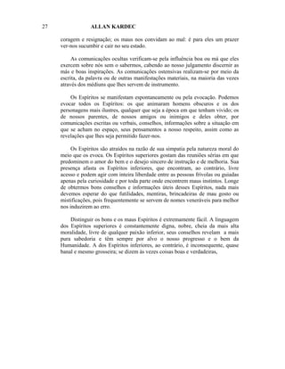 27                ALLAN KARDEC

     coragem e resignação; os maus nos convidam ao mal: é para eles um prazer
     ver-nos sucumbir e cair no seu estado.

          As comunicações ocultas verificam-se pela influência boa ou má que eles
     exercem sobre nós sem o sabermos, cabendo ao nosso julgamento discernir as
     más e boas inspirações. As comunicações ostensivas realizam-se por meio da
     escrita, da palavra ou de outras manifestações materiais, na maioria das vezes
     através dos médiuns que lhes servem de instrumento.

         Os Espíritos se manifestam espontaneamente ou pela evocação. Podemos
     evocar todos os Espíritos: os que animaram homens obscuros e os dos
     personagens mais ilustres, qualquer que seja a época em que tenham vivido; os
     de nossos parentes, de nossos amigos ou inimigos e deles obter, por
     comunicações escritas ou verbais, conselhos, informações sobre a situação em
     que se acham no espaço, seus pensamentos a nosso respeito, assim como as
     revelações que lhes seja permitido fazer-nos.

          Os Espíritos são atraídos na razão de sua simpatia pela natureza moral do
     meio que os evoca. Os Espíritos superiores gostam das reuniões sérias em que
     predominem o amor do bem e o desejo sincero de instrução e de melhoria. Sua
     presença afasta os Espíritos inferiores, que encontram, ao contrário, livre
     acesso e podem agir com inteira liberdade entre as pessoas frívolas ou guiadas
     apenas pela curiosidade e por toda parte onde encontrem maus instintos. Longe
     de obtermos bons conselhos e informações úteis desses Espíritos, nada mais
     devemos esperar do que futilidades, mentiras, brincadeiras de mau gosto ou
     mistificações, pois frequentemente se servem de nomes veneráveis para melhor
     nos induzirem ao erro.

         Distinguir os bons e os maus Espíritos é extremamente fácil. A linguagem
     dos Espíritos superiores é constantemente digna, nobre, cheia da mais alta
     moralidade, livre de qualquer paixão inferior, seus conselhos revelam a mais
     pura sabedoria e têm sempre por alvo o nosso progresso e o bem da
     Humanidade. A dos Espíritos inferiores, ao contrário, é inconsequente, quase
     banal e mesmo grosseira; se dizem às vezes coisas boas e verdadeiras,
 