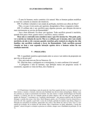 O LIVRO DOS ESPÍRITOS                             270




     – É uma lei humana, muito contrária à lei natural. Mas os homens podem modificar
as suas leis: somente as naturais são imutáveis.
     698. O celibato voluntário é um estado de perfeição, meritório aos olhos de Deus?
     – Não, e os que vivem assim, por egoísmo, desagradam a Deus e enganam a todos.
     699. O celibato não é um sacrifício para algumas pessoas, que desejam devotar-se
mais inteiramente ao serviço da Humanidade?
     – Isso e bem diferente. Eu disse: por egoísmo. Todo sacrifício pessoal é meritório,
quando feito para o bem; quanto maior o sacrifício, maior o mérito.
     Deus não se contradiz nem considera mau o que Ele mesma fez. Não pode, pois,
ver o mérito na violação da sua lei. Mas se o celibato, por si mesmo, não é um estado
meritório, já não se dá o mesmo quando constitui, pela renúncia às alegrias da vida
familiar, um sacrifício realizado a favor da Humanidade. Todo sacrifício pessoal
visando ao bem e sem segunda intenção egoísta eleva o homem acima da sua
condição material.

                            V – POLIGAMIA

    700. A igualdade numérica aproximada entre os sexos é um indício da proporção em
que eles se devem unir?
    – Sim, pois tudo tem um fim na Natureza. (I)
    701. Qual das duas, a poligamia ou a monogamia, é a mais conforme à lei natural?
    – A poligamia é uma lei humana, cuja abolição marca um progresso social. O
casamento, segundo as vistas de Deus, deve fundar-se




      (1) O Espiritismo é teleológico, tanto do ponto de vista físico quanto do ético: as coisas materiais e os
fatos morais, o mundo e o homem, tudo tem uma finalidade mas não de ordem antropológica. Muitas vezes
ela contraria ou escapa ao pensamento do homem. Isso deu motivo à reação antiteleológica da Filosofia
moderna. A Ciência, por sua vez, tratando apenas do plano objetivo, não viu mais que “um ângulo do
quadro da Natureza” e restringiu-se às "condições determinantes”. Sua natureza analítica não lhe permite
abranger o sentido das coisas e dos fatos. Henri Bergson, porém, em L’Evolution Crea-tice desenvolveu a
teoria do clã vital, segundo a qual todo o curso da evolução, partindo da matéria mais densa, dirige-se à
liberação da consciência no homem, aparecendo este como o fim último da vida na Terra. Essa é a tese
espírita da evolução, até os limites da vida terrena. Mas o Espiritismo vai além, admitindo a “escala dos
mundos", através da qual a evolução se processa no infinito, sempre com a finalidade da perfeição. (N. do
T)
 