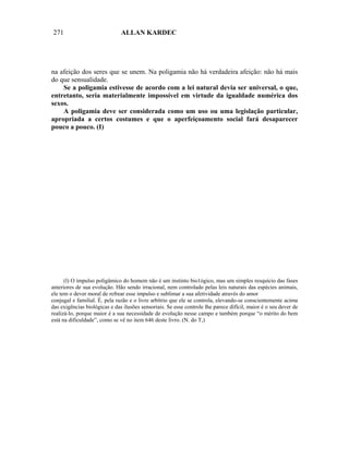 271                            ALLAN KARDEC




na afeição dos seres que se unem. Na poligamia não há verdadeira afeição: não há mais
do que sensualidade.
    Se a poligamia estivesse de acordo com a lei natural devia ser universal, o que,
entretanto, seria materialmente impossível em virtude da igualdade numérica dos
sexos.
    A poligamia deve ser considerada como um uso ou uma legislação particular,
apropriada a certos costumes e que o aperfeiçoamento social fará desaparecer
pouco a pouco. (I)




      (l) O impulso poligâmico do homem não é um instinto bio1ógico, mas um simples resquício das fases
anteriores de sua evolução. Hão sendo irracional, nem controlado pelas leis naturais das espécies animais,
ele tem o dever moral de refrear esse impulso e sublimar a sua afetividade através do amor
conjugal e familial. É, pela razão e o livre arbítrio que ele se controla, elevando-se conscientemente acima
das exigências biológicas e das ilusões sensoriais. Se esse controle lhe parece difícil, maior é o seu dever de
realizá-lo, porque maior é a sua necessidade de evolução nesse campo e também porque “o mérito do bem
está na dificuldade”, como se vê no item 646 deste livro. (N. do T,)
 