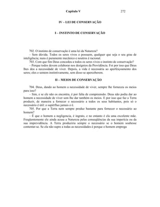 Capítulo V                                272


                           IV – LEI DE CONSERVAÇÃO


                        I – INSTINTO DE CONSERVAÇÃO




     702. O instinto de conservação é uma lei da Natureza?
     – Sem dúvida. Todos os seres vivos o possuem, qualquer que seja o seu grau de
inteligência; nuns é puramente mecânico e noutros é racional.
     703. Com que fim Deus concedeu a todos os seres vivos o instinto de conservação?
     – Porque todos devem colaborar nos desígnios da Providência. Foi por isso que Deus
lhes deu a necessidade de viver. Depois, a vida é necessária ao aperfeiçoamento dos
seres; eles o sentem instintivamente, sem disso se aperceberem.

                        II – MEIOS DE CONSERVAÇÃO

    704. Deus, dando ao homem a necessidade de viver, sempre lhe forneceu os meios
para isso?
    – Sim, e se ele não os encontra, é por falta de compreensão. Deus não podia dar ao
homem a necessidade de viver sem lhe dar também os meios. E por isso que faz a Terra
produzir, de maneira a fornecer o necessário a todos os seus habitantes, pois só o
necessário é útil: o supérfluo jamais o é.
    705. Por que a Terra nem sempre produz bastante para fornecer o necessário ao
homem?
    – É que o homem a negligencia, é ingrato, e no entanto é ela uma excelente mãe.
Freqüentemente ele ainda acusa a Natureza pelas conseqüências da sua imperícia ou da
sua imprevidência. A Terra produziria sempre o necessário se o homem soubesse
contentar-se. Se ela não supre a todas as necessidades é porque o homem emprega
 