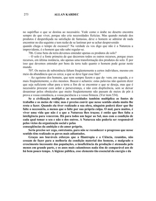 273                     ALLAN KARDEC




no supérfluo o que se destina ao necessário. Vede como o árabe no deserto encontra
sempre do que viver, porque não cria necessidades fictícias. Mas quando metade dos
produtos é desperdiçada na satisfação de fantasias, deve o homem se admirar de nada
encontrar no dia seguinte e tem razão de se lastimar por se achar desprevenido
quando chega o tempo de escassez? Na verdade eu vos digo que não é a Natureza a
imprevidente, é o homem que não sabe regular-se.
     706. Como bens da terra devemos entender apenas os produtos do solo?
     – O solo é a fonte primeira de que decorrem todos os outros recursos, porque esses
recursos, em última instância, são apenas uma transformação dos produtos do solo. É por
isso que devemos entender por bens da terra tudo quanto o homem pode gozar neste
mundo.
     707. Os meios de subsistência faltam freqüentemente a certos indivíduos, mesmo em
meio da abundância que os cerca; a que se deve ligar esse fato?
     – Ao egoísmo dos homens, que nem sempre fazem o que de- vem; em seguida, e o
mais freqüentemente, a eles mesmos. Buscai e achareis: estas palavras não querem dizer
que seja suficiente olhar para a terra a fim de se encontrar o que se deseja, mas que é
necessário procurar com ardor e perseverança, e não com displicência, sem se deixar
desanimar pelos obstáculos que muito freqüentemente não passam de meios de pôr à
prova a vossa constância, a vossa paciência e a vossa firmeza. (Ver item 534).
     Se a civilização multiplica as necessidades também multiplica as fontes de
trabalho e os meios de vida; mas é preciso convir que nesse sentido ainda muito lhe
resta a fazer. Quando ela tiver realizado a sua obra, ninguém poderá dizer que lhe
falte o necessário, a menos que o falte por sua própria culpa. O mal, para muitos, é
viver uma vida que não é a que a Natureza lhes traçou; é então que lhes falta a
inteligência para vencerem. Há para todos um lugar ao Sol, mas com a condição de
cada qual tomar o seu e não o dos outros. A Natureza não poderia ser responsável
pelos vícios da organização social e pelas
conseqüências da ambição e do amor próprio.
     Seria preciso ser cego, entretanto, para não se reconhecer o progresso que nesse
sentido têm realizado os povos mais adiantados.
     Graças aos louváveis esforços que a filantropia e a Ciência, reunidas, não
cessam de fazer para a melhoria da condição material dos homens, e malgrado o
crescimento incessante das populações, a insuficiência da produção é atenuada pelo
menos em grande parte, e os anos mais calamitosos nada têm de comparável aos de
há bem pouco tempo. A higiene pública, esse elemento tão essencial da energia e da
 