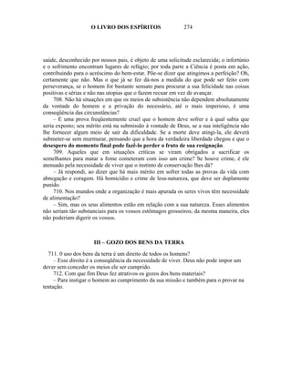 O LIVRO DOS ESPÍRITOS                   274




saúde, desconhecido por nossos pais, é objeto de uma solicitude esclarecida; o infortúnio
e o sofrimento encontram lugares de refúgio; por toda parte a Ciência é posta em ação,
contribuindo para o acréscimo do bem-estar. Põe-se dizer que atingimos a perfeição? Oh,
certamente que não. Mas o que já se fez dá-nos a medida do que pode ser feito com
perseverança, se o homem for bastante sensato para procurar a sua felicidade nas coisas
positivas e sérias e não nas utopias que o fazem recuar em vez de avançar.
     708. Não há situações em que os meios de subsistência não dependem absolutamente
da vontade do homem e a privação do necessário, até o mais imperioso, é uma
conseqüência das circunstâncias?
     – E uma prova freqüentemente cruel que o homem deve sofrer e à qual sabia que
seria exposto; seu mérito está na submissão à vontade de Deus, se a sua inteligência não
lhe fornecer algum meio de sair da dificuldade. Se a morte deve atingi-la, ele deverá
submeter-se sem murmurar, pensando que a hora da verdadeira liberdade chegou e que o
desespero do momento final pode fazê-lo perder o fruto de sua resignação.
     709. Aqueles que em situações críticas se viram obrigados a sacrificar os
semelhantes para matar a fome cometeram com isso um crime? Se houve crime, é ele
atenuado pela necessidade de viver que o instinto de conservação lhes dá?
     – Já respondi, ao dizer que há mais mérito em sofrer todas as provas da vida com
abnegação e coragem. Há homicídio e crime de lesa-natureza, que deve ser duplamente
punido.
     710. Nos mundos onde a organização é mais apurada os seres vivos têm necessidade
de alimentação?
     – Sim, mas os seus alimentos estão em relação com a sua natureza. Esses alimentos
não seriam tão substanciais para os vossos estômagos grosseiros; da mesma maneira, eles
não poderiam digerir os vossos.



                     III – GOZO DOS BENS DA TERRA

  711. 0 uso dos bens da terra é um direito de todos os homens?
     – Esse direito é a conseqüência da necessidade de viver. Deus não pode impor um
dever sem conceder os meios ele ser cumprido.
     712. Com que fim Deus fez atrativos os gozos dos bens materiais?
     – Para instigar o homem ao cumprimento da sua missão e também para o provar na
tentação.
 