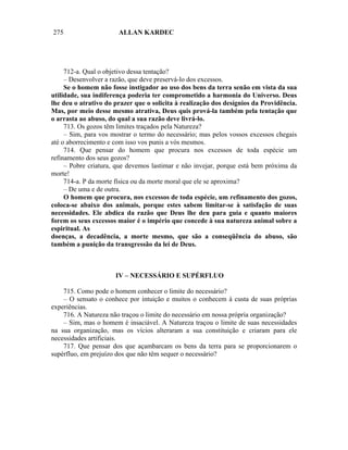 275                    ALLAN KARDEC




     712-a. Qual o objetivo dessa tentação?
     – Desenvolver a razão, que deve preservá-lo dos excessos.
     Se o homem não fosse instigador ao uso dos bens da terra senão em vista da sua
utilidade, sua indiferença poderia ter comprometido a harmonia do Universo. Deus
lhe deu o atrativo do prazer que o solicita à realização dos desígnios da Providência.
Mas, por meio desse mesmo atrativa, Deus quis prová-la também pela tentação que
o arrasta ao abuso, do qual a sua razão deve livrá-lo.
     713. Os gozos têm limites traçados pela Natureza?
     – Sim, para vos mostrar o termo do necessário; mas pelos vossos excessos chegais
até o aborrecimento e com isso vos punis a vós mesmos.
     714. Que pensar do homem que procura nos excessos de toda espécie um
refinamento dos seus gozos?
     – Pobre criatura, que devemos lastimar e não invejar, porque está bem próxima da
morte!
     714-a. P da morte física ou da morte moral que ele se aproxima?
     – De uma e de outra.
     O homem que procura, nos excessos de toda espécie, um refinamento dos gozos,
coloca-se abaixo dos animais, porque estes sabem limitar-se à satisfação de suas
necessidades. Ele abdica da razão que Deus lhe deu para guia e quanto maiores
forem os seus excessos maior é o império que concede à sua natureza animal sobre a
espiritual. As
doenças, a decadência, a morte mesmo, que são a conseqüência do abuso, são
também a punição da transgressão da lei de Deus.



                      IV – NECESSÁRIO E SUPÉRFLUO

    715. Como pode o homem conhecer o limite do necessário?
    – O sensato o conhece por intuição e muitos o conhecem à custa de suas próprias
experiências.
    716. A Natureza não traçou o limite do necessário em nossa própria organização?
    – Sim, mas o homem é insaciável. A Natureza traçou o limite de suas necessidades
na sua organização, mas os vícios alteraram a sua constituição e criaram para ele
necessidades artificiais.
    717. Que pensar dos que açambarcam os bens da terra para se proporcionarem o
supérfluo, em prejuízo dos que não têm sequer o necessário?
 