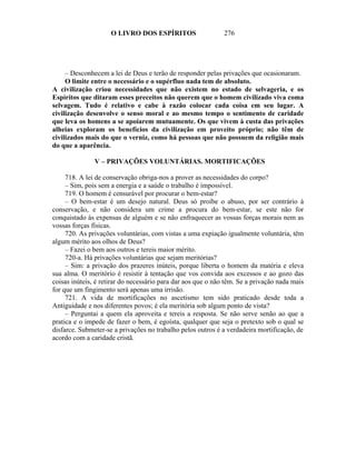 O LIVRO DOS ESPÍRITOS                    276




     – Desconhecem a lei de Deus e terão de responder pelas privações que ocasionaram.
     O limite entre o necessário e o supérfluo nada tem de absoluto.
A civilização criou necessidades que não existem no estado de selvageria, e os
Espíritos que ditaram esses preceitos não querem que o homem civilizado viva coma
selvagem. Tudo é relativo e cabe à razão colocar cada coisa em seu lugar. A
civilização desenvolve o senso moral e ao mesmo tempo o sentimento de caridade
que leva os homens a se apoiarem mutuamente. Os que vivem à custa das privações
alheias exploram os benefícios da civilização em proveito próprio; não têm de
civilizados mais do que o verniz, como há pessoas que não possuem da religião mais
do que a aparência.

               V – PRIVAÇÕES VOLUNTÁRIAS. MORTIFICAÇÕES

     718. A lei de conservação obriga-nos a prover as necessidades do corpo?
     – Sim, pois sem a energia e a saúde o trabalho é impossível.
     719. O homem é censurável por procurar o bem-estar?
     – O bem-estar é um desejo natural. Deus só proíbe o abuso, por ser contrário à
conservação, e não considera um crime a procura do bem-estar, se este não for
conquistado às expensas de alguém e se não enfraquecer as vossas forças morais nem as
vossas forças físicas.
     720. As privações voluntárias, com vistas a uma expiação igualmente voluntária, têm
algum mérito aos olhos de Deus?
     – Fazei o bem aos outros e tereis maior mérito.
     720-a. Há privações voluntárias que sejam meritórias?
     – Sim: a privação dos prazeres inúteis, porque liberta o homem da matéria e eleva
sua alma. O meritório é resistir à tentação que vos convida aos excessos e ao gozo das
coisas inúteis, é retirar do necessário para dar aos que o não têm. Se a privação nada mais
for que um fingimento será apenas uma irrisão.
     721. A vida de mortificações no ascetismo tem sido praticado desde toda a
Antiguidade e nos diferentes povos; é ela meritória sob algum ponto de vista?
     – Perguntai a quem ela aproveita e tereis a resposta. Se não serve senão ao que a
pratica e o impede de fazer o bem, é egoísta, qualquer que seja o pretexto sob o qual se
disfarce. Submeter-se a privações no trabalho pelos outros é a verdadeira mortificação, de
acordo com a caridade cristã.
 