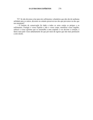 O LIVRO DOS ESPÍRITOS                 278




     727. Se não devemos criar para nós sofrimentos voluntários que não são de nenhuma
utilidade para os outros, devemos no entanto preservar-nos dos que prevemos ou dos que
nos ameaçam?
     – O instinto de conservação foi dado a todos os seres contra os perigos e os
sofrimentos. Fustigai o vosso Espírito e não o vosso corpo, mortificai vosso orgulho,
sufocai o vosso egoísmo que se assemelha a uma serpente a vos devorar o coração, e
fareis mais pelo vosso adiantamento do que por meio de rigores que não mais pertencem
a este século.
 