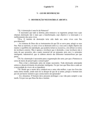 Capítulo VI                              279


                              V – LEI DE DESTRUIÇÃO


                   I – DESTRUIÇÃO NECESSÁRIA E ABUSIVA




     728. A destruição é uma lei da Natureza?
     – É necessário que tudo se destrua, para renascer e se regenerar; porque isso a que
chamais destruição não é mais que a transformação, cujo objetivo é a renovação e o
melhoramento dos seres vivos.
     728-a. O instinto de destruição teria sido dado aos seres vivos com fins
providenciais?
     – As criaturas de Deus são os instrumentos de que Ele se serve para, atingir os seus
fins. Para se nutrirem, os seres vivos se destroem entre si, e isso com o duplo objetivo de
manter o equilíbrio da reprodução, que poderia tornar-se excessiva, e de utilizar os restos
do invólucro exterior. Mas é apenas o invólucro que é destruído, e esse invólucro não é
mais do que acessório, não a parte essencial dó ser pensante, pois este é o princípio
inteligente, indestrutível, que se elabora através das diferentes metamorfoses por que
passa.
     729, Se a destruição é necessária para a regeneração dos seres, por que a Natureza os
cerca de meios de preservação e conservação?
     – Para evitar a destruição antes do tempo necessário. Toda destruição antecipada
entrava o desenvolvimento do princípio inteligente. Foi por isso que Deus deu a cada ser
a necessidade de viver e de se reproduzir.
     730. Desde que a morte deve conduzir-nos a uma vida melhor, e que rios livra dos
males deste mundo, sendo mais de se desejar do que de se temer, porque o homem tem
por ela um horror instintivo que a torna motivo de apreensão?
     – Já o dissemos. O homem deve procurar prolongar a sua vida para cumprir a sua
tarefa. Foi por isso que Deus lhe deu o instinto
 