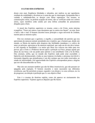 O LIVRO DOS ESPÍRITOS                     28

dizem com mais freqüência falsidades e absurdos, por malícia ou por ignorância;
zombam da credulidade e divertem-se à custa dos que os interrogam, lisonjeando-lhes a
vaidade e embalando-lhes os desejos com falsas esperanças. Em resumo, as
comunicações sérias, na perfeita acepção do termo, não se verificam senão nos centros
sérios, cujos membros estão unidos por uma ínfima comunhão de pensamentos
dirigidos para o bem.

    A moral dos Espíritos superiores se resume, como a do Cristo, nesta máxima
evangélica: “Fazer aos outros o que desejamos que os outros nos façam”, ou seja, fazer
o bem e não o mal. O homem encontra nesse princípio a regra universal de conduta,
mesmo para as menores ações.

    Eles nos ensinam que o egoísmo, o orgulho, a sensualidade são paixões que nos
aproximam da natureza animal, prendendo-nos à matéria: que o homem que, desde este
mundo, se liberta da matéria pelo desprezo das futilidades mundanas e o cultivo do
amor ao próximo, aproxima-se da natureza espiritual; que cada um de nós deve tornar-
se útil segundo as faculdades e os meios que Deus nos colocou nas mãos para nos
provar; que o Forte e o Poderoso devem apoio e proteção ao Fraco, porque aquele que
abusa da sua força e do seu poder para oprimir o seu semelhante viola a lei de Deus.
Eles ensinam, enfim, que no mundo dos Espíritos nada pode estar escondido: o
hipócrita será desmascarado e todas as suas torpezas reveladas; a presença inevitável e
incessante daqueles que prejudicamos é um dos castigos que nos estão reservados; ao
estado de inferioridade e de superioridade dos Espíritos correspondem penas e alegrias
que nos são desconhecidas na Terra.

     Mas eles nos ensinam também que não há faltas irremissíveis, que não possam ser
apagadas pela expiação. O homem encontra o meio necessário nas diferentes
existências, que lhe permitem avançar, segundo o seu desejo e os seus esforços, na via
do progresso, em direção à perfeição que é o seu objetivo final.

    Este é o resumo da doutrina espírita, como ela aparece no ensinamento dos
Espíritos superiores. Vejamos agora as objeções que lhe fazem.
 