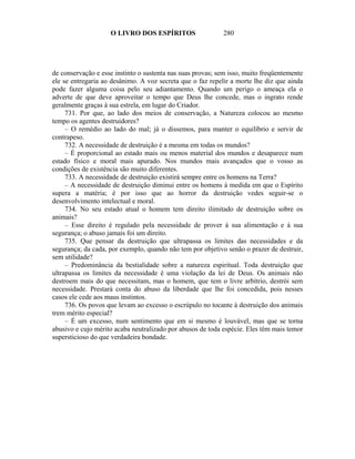 O LIVRO DOS ESPÍRITOS                   280




de conservação e esse instinto o sustenta nas suas provas; sem isso, muito freqüentemente
ele se entregaria ao desânimo. A voz secreta que o faz repelir a morte lhe diz que ainda
pode fazer alguma coisa pelo seu adiantamento. Quando um perigo o ameaça ela o
adverte de que deve aproveitar o tempo que Deus lhe concede, mas o ingrato rende
geralmente graças à sua estrela, em lugar do Criador.
     731. Por que, ao lado dos meios de conservação, a Natureza colocou ao mesmo
tempo os agentes destruidores?
     – O remédio ao lado do mal; já o dissemos, para manter o equilíbrio e servir de
contrapeso.
     732. A necessidade de destruição é a mesma em todas os mundos?
     – É proporcional ao estado mais ou menos material dos mundos e desaparece num
estado físico e moral mais apurado. Nos mundos mais avançados que o vosso as
condições de existência são muito diferentes.
     733. A necessidade de destruição existirá sempre entre os homens na Terra?
     – A necessidade de destruição diminui entre os homens à medida em que o Espírito
supera a matéria; é por isso que ao horror da destruição vedes seguir-se o
desenvolvimento intelectual e moral.
     734. No seu estado atual o homem tem direito ilimitado de destruição sobre os
animais?
     – Esse direito é regulado pela necessidade de prover à sua alimentação e à sua
segurança; o abuso jamais foi um direito.
     735. Que pensar da destruição que ultrapassa os limites das necessidades e da
segurança; da cada, por exemplo, quando não tem por objetivo senão o prazer de destruir,
sem utilidade?
     – Predominância da bestialidade sobre a natureza espiritual. Toda destruição que
ultrapassa os limites da necessidade é uma violação da lei de Deus. Os animais não
destroem mais do que necessitam, mas o homem, que tem o livre arbítrio, destrói sem
necessidade. Prestará conta do abuso da liberdade que lhe foi concedida, pois nesses
casos ele cede aos maus instintos.
     736. Os povos que levam ao excesso o escrúpulo no tocante à destruição dos animais
trem mérito especial?
     – É um excesso, num sentimento que em si mesmo é louvável, mas que se torna
abusivo e cujo mérito acaba neutralizado por abusos de toda espécie. Eles têm mais temor
supersticioso do que verdadeira bondade.
 