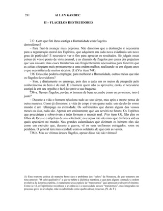281                          AI LAN KARDEC

                   II – FLAGELOS DESTRUIDORES




     737. Com que fim Deus castiga a Humanidade com flagelos
destruidores?
     – Para fazê-la avançar mais depressa. Não dissemos que a destruição é necessária
para a regeneração moral dos Espíritos, que adquirem em cada nova existência um novo
grau de perfeição? É necessário ver o fim para apreciar os resultados. Só julgais essas
coisas do vosso ponto de vista pessoal, e as chamais de flagelos por causa dos prejuízos
que vos causam; mas esses transtornos são freqüentemente necessários para fazerem que
as coisas cheguem mais prontamente a uma ordem melhor, realizando-se em alguns anos
o que necessitaria de muitos séculos. (1) (Ver item 744).
     738. Deus não poderia empregar, para melhorar a Humanidade, outros meios que não
os flagelos destruidores?
     – Sim, e diariamente os emprega, pois deu a cada um os meios de progredir pelo
conhecimento do bem e do mal. É o homem quem não os aproveita; então, é necessário
castigá-la em seu orgulho e fazê-lo sentir a sua fraqueza.
     738-a. Nesses flagelos, porém, o homem de bem sucumbe como os perversos; isso é
justo?
     – Durante a vida o homem relaciona tudo ao seu corpo, mas após a morte pensa de
outra maneira. Como já dissemos: a vida do corpo é um quase nada: um século do vosso
mundo é um relâmpago na eternidade. Os sofrimentos que duram alguns dos vossos
meses ou dias, nada são. Apenas um ensinamento que vos servirá no futuro. Os Espíritos
que preexistem e sobrevivem a tudo formam o mundo real. (Ver item 85). São eles os
filhos de Deus e o objetivo de sua solicitude; os corpos não são mais que disfarces sob os
quais aparecem no mundo. Nas grandes calamidades que dizimam os homens eles são
como um exército que, durante a guerra, vê os seus uniformes estragados, rotos ou
perdidos. O general tem mais cuidado com os soldados do que com as vestes.
     738-b. Mas as vítimas desses flagelos, apesar disso não são vítimas?




(1) Esta resposta coloca de maneira bem clara o problema dos “saltos" da Natureza, de que tratamos em
nota anterior. "O salto qualitativo” a que se refere a dialética marxista, e que para alguns contradiz a ordem
evolutiva da doutrina espírita, é exatamente essa espécie de “transtornos” que apressam o desenvolvimento.
Como se vê, o Espiritismo reconhece a existência e a necessidade desses “transtornos”, mas integrados no
processo geral da evolução, mãe os admitindo como quebra desse processo, (N. do T.)
 