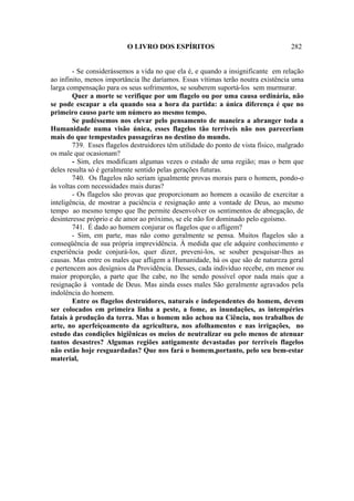 O LIVRO DOS ESPÍRITOS                                     282


        - Se considerássemos a vida no que ela é, e quando a insignificante em relação
ao infinito, menos importância lhe daríamos. Essas vítimas terão noutra existência uma
larga compensação para os seus sofrimentos, se souberem suportá-los sem murmurar.
        Quer a morte se verifique por um flagelo ou por uma causa ordinária, não
se pode escapar a ela quando soa a hora da partida: a única diferença é que no
primeiro causo parte um número ao mesmo tempo.
        Se pudéssemos nos elevar pelo pensamento de maneira a abranger toda a
Humanidade numa visão única, esses flagelos tão terríveis não nos pareceriam
mais do que tempestades passageiras no destino do mundo.
        739. Esses flagelos destruidores têm utilidade do ponto de vista físico, malgrado
os male que ocasionam?
        - Sim, eles modificam algumas vezes o estado de uma região; mas o bem que
deles resulta só é geralmente sentido pelas gerações futuras.
        740. Os flagelos não seriam igualmente provas morais para o homem, pondo-o
às voltas com necessidades mais duras?
        - Os flagelos são provas que proporcionam ao homem a ocasião de exercitar a
inteligência, de mostrar a paciência e resignação ante a vontade de Deus, ao mesmo
tempo ao mesmo tempo que lhe permite desenvolver os sentimentos de abnegação, de
desinteresse próprio e de amor ao próximo, se ele não for dominado pelo egoísmo.
        741. É dado ao homem conjurar os flagelos que o afligem?
        - Sim, em parte, mas não como geralmente se pensa. Muitos flagelos são a
conseqüência de sua própria imprevidência. À medida que ele adquire conhecimento e
experiência pode conjurá-los, quer dizer, preveni-los, se souber pesquisar-lhes as
causas. Mas entre os males que afligem a Humanidade, há os que são de natureza geral
e pertencem aos desígnios da Providência. Desses, cada indivíduo recebe, em menor ou
maior proporção, a parte que lhe cabe, no lhe sendo possível opor nada mais que a
resignação à vontade de Deus. Mas ainda esses males São geralmente agravados pela
indolência do homem.
        Entre os flagelos destruidores, naturais e independentes do homem, devem
ser colocados em primeira linha a peste, a fome, as inundações, as intempéries
fatais à produção da terra. Mas o homem não achou na Ciência, nos trabalhos de
arte, no aperfeiçoamento da agricultura, nos afolhamentos e nas irrigações, no
estudo das condições higiênicas os meios de neutralizar ou pelo menos de atenuar
tantos desastres? Algumas regiões antigamente devastadas por terríveis flagelos
não estão hoje resguardadas? Que nos fará o homem,portanto, pelo seu bem-estar
material,
 