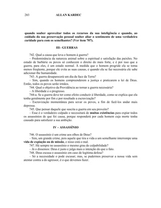 283                      ALLAN KARDEC




quando souber aproveitar todos os recursos da sua inteligência e quando, ao
cuidado da sua preservação pessoal souber aliar o sentimento de uma verdadeira
caridade para com os semelhantes? (Ver item 707).

                         III– GUERRAS

    742. Qual a causa que leva o homem à guerra?
    – Predominância da natureza animal sobre a espiritual e satisfação das paixões. No
estado de barbárie os povos só conhecem o direito do mais forte, e é por isso que a
guerra, para eles, é um estado normal. À medida que o homem progride ela se torna
menos freqüente, porque ele evita as suas causas, e quando ela se faz necessária ele sabe
adicionar-lhe humanidade.
    743. A guerra desaparecerá um dia da face da Terra?
    – Sim, quando os homens compreenderem a justiça e praticarem a lei de Deus.
Então, todos os povos serão irmãos.
    744. Qual o objetivo da Providência ao tornar a guerra necessária?
    – A liberdade e o progresso.
    744-a. Se a guerra deve ter como efeito conduzir à liberdade, como se explica que ela
tenha geralmente por fim e por resultado a escravização?
    – Escravização momentânea para sovar os povos, a fim de fazê-los andar mais
depressa.
    745. Que pensar daquele que suscita a guerra em seu proveito?
    – Esse é o verdadeiro culpado e necessitará de muitas existências para expiar todos
os assassínios de que foi causa, porque responderá por cada homem cuja morte tenha
causado para satisfazer a sua ambição.

                      IV – ASSASSÍNIO

    746. O assassínio é um crime aos olhos de Deus?
    – Sim, um grande crime, pois aquele que tira a vida a um semelhante interrompe uma
vida de expiação ou de missão, e nisso está o mal.
    747. Há sempre no assassínio o mesmo grau de culpabilidade?
    – Já o dissemos: Deus é justo e julga mais a intenção do que o fato.
    748. Deus escusa o assassínio em caso de legítima defesa?
    – Só a necessidade o pode escusar; mas, se pudermos preservar a nossa vida sem
atentar contra a do agressor, é o que devemos fazer.
 