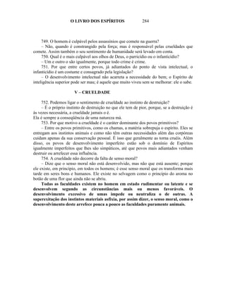 O LIVRO DOS ESPÍRITOS                    284



     749. O homem é culpável pelos assassínios que comete na guerra?
     – Não, quando é constrangido pela força; mas é responsável pelas crueldades que
comete. Assim também o seu sentimento de humanidade será levado em conta.
     750. Qual é o mais culpável aos olhos de Deus, o parricídio ou o infanticídio?
     – Um e outro o são igualmente, porque todo crime é crime.
     751. Por que entre certos povos, já adiantados do ponto de vista intelectual, o
infanticídio é um costume e consagrado pela legislação?
     – O desenvolvimento intelectual não acarreta a necessidade do bem; o Espírito de
inteligência superior pode ser mau; é aquele que muito viveu sem se melhorar: ele o sabe.

                       V – CRUELDADE

     752. Podemos ligar o sentimento de crueldade ao instinto de destruição?
     – É o próprio instinto de destruição no que ele tem de pior, porque, se a destruição é
às vezes necessária, a crueldade jamais o é.
Ela é sempre a conseqüência de uma natureza má.
     753. Por que motivo a crueldade é o caráter dominante dos povos primitivos?
     – Entre os povos primitivos, como os chamas, a matéria sobrepuja o espírito. Eles se
entregam aos instintos animais e como não têm outras necessidades além das corpóreas
cuidam apenas da sua conservação pessoal. É isso que geralmente as torna cruéis. Além
disso, os povos de desenvolvimento imperfeito estão sob o domínio de Espíritos
igualmente imperfeitos que lhes são simpáticos, até que povos mais adiantados venham
destruir ou arrefecer essa influência.
     754. A crueldade não decorre da falta de senso moral?
     – Dize que o senso moral não está desenvolvido, mas não que está ausente; porque
ele existe, em princípio, em todos os homens; é esse senso moral que os transforma mais
tarde em seres bons e humanos. Ele existe no selvagem como o princípio do aroma no
botão de uma flor que ainda não se abriu.
     Todas as faculdades existem no homem em estado rudimentar ou latente e se
desenvolvem segundo as circunstâncias mais ou menos favoráveis. O
desenvolvimento excessivo de umas impede ou neutraliza o de outras. A
superexitação dos instintos materiais asfixia, por assim dizer, o senso moral, como o
desenvolvimento deste arrefece pouca a pouco as faculdades puramente animais.
 