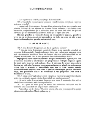 O LIVRO DOS ESPÍRITOS                   286




     – O do orgulho e da vaidade, duas chagas da Humanidade.
     759-a. Mas não há casos em que a honra esta verdadeiramente empenhada e a recusa
seria uma covardia?
     – Isso depende dos costumes e dos usos. Cada país e cada século tem o respeito uma
maneira diferente de ver. Quando os homens Forem melhores e moralmente mais
adiantados, compreenderão que o verdadeiro ponto de honra está acima das paixões
terrenas e que não é matando ou se fazendo matar que se repara uma falta.
     Há mais grandeza e verdadeira honra em se reconhecer culpado, quando se
erra; ou em perdoar, quando se tem razão; e em todos os casos, em não se dar
importância aos insultos que não podem atingir-nos.

                   VII – PENA DE MORTE

     760. A pena de morte desaparecerá um dia da legislação humana?
     – A pena de morte desaparecerá incontestavelmente e sua supressão assinalará um
progresso da Humanidade. Quando os homens forem mais esclarecidos, a pena de morte
será completamente abolida na Terra. Os homens não terão mais necessidade de ser
julgados pelos homens. Falo de uma época que ainda está muito longe de vós.
     O progresso social ainda deixa muito a desejar, mas seríamos injustos para com
a sociedade moderna se não víssemos um progresso nas restrições impostas à pena
de morte entre os povos mais adianta- dos, e à natureza dos crimes aos quais se
limita a sua aplicação. Se compararmos as garantias de que a justiça se esforça para
cercar hoje o acusado, a humanidade com que o trata, mesmo quando
reconhecidamente culpado, com o que se praticava em tempos que não vão muito
longe, não poderemos deixar de reconhecer a via progressiva pela qual a
Humanidade avança.
     761. A lei de conservação dá ao homem o direito de preservar a sua própria vida; não
aplica ele esse direito, quando elimina da sociedade um membro perigoso?
     – Há outros meios de se preservar do perigo, sem matar. É necessário, aliás, abrir e
não fechar ao criminoso a porta do arrependimento.
     762. Se a pena de morte pode ser banida das sociedades civilizadas, não foi
entretanto uma necessidade em tempos menos adiantados?
     – Necessidade não é o termo. O homem sempre julga uma coisa necessária quando
não encontra nada melhor. Mas, à medida que se
 