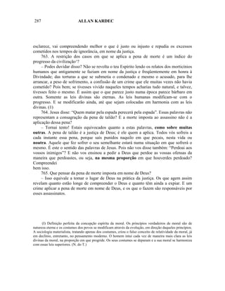 287                           ALLAN KARDEC




esclarece, vai compreendendo melhor o que é justo ou injusto e repudia os excessos
cometidos nos tempos de ignorância, em nome da justiça.
     763. A restrição dos casos em que se aplica a pena de morte é um índice do
progresso da civilização‘?
     – Podes duvidar disso? Não se revolta o teu Espírito lendo os relatos dos morticínios
humanos que antigamente se faziam em nome da justiça e freqüentemente em honra à
Divindade; das torturas a que se submetia o condenado e mesmo o acusado, para lhe
arrancar, a peso de sofrimento, a confissão de um crime que ele muitas vezes não havia
cometido? Pois bem; se tivesses vivido naqueles tempos acharias tudo natural, e talvez,
tivesses feito o mesmo. É assim que o que parece justo numa época parece bárbaro em
outra. Somente as leis divinas são eternas. As leis humanas modificam-se com o
progresso. E se modificarão ainda, até que sejam colocadas em harmonia com as leis
divinas. (1)
     764. Jesus disse: “Quem matar pela espada perecerá pela espada”. Essas palavras não
representam a consagração da pena de talião? E a morte imposta ao assassino não é a
aplicação dessa pena?
     – Tornai tento! Estais equivocados quanto a estas palavras, como sobre muitas
outras. A pena de talião é a justiça de Deus; é ele quem a aplica. Todos vós sofreis a
cada instante essa pena, porque saís punidos naquilo em que pecais, nesta vida ou
noutra. Aquele que fez sofrer o seu semelhante estará numa situação em que sofrerá o
mesmo. É este o sentido das palavras de Jesus. Pois não vos disse também: “Perdoai aos
vossos inimigos”? E não vos ensinou a pedir a Deus que perdoe as vossas ofensas da
maneira que perdoastes, ou seja, na mesma proporção em que houverdes perdoado?
Compreendei
bem isso.
     765. Que pensar da pena de morte imposta em nome de Deus?
     – Isso equivale a tomar o lugar de Deus na prática da justiça. Os que agem assim
revelam quanto estão longe de compreender o Deus e quanto têm ainda a expiar. E um
crime aplicar a pena de morte em nome de Deus, e os que o fazem são responsáveis por
esses assassinatos.




      (I) Definição perfeita da concepção espírita da moral. Os princípios verdadeiros de moral são de
natureza eterna e os costumes dos povos se modificam através da evolução, em direção daqueles princípios.
A sociologia materialista, tratando apenas dos costumes, criou o falso conceito de relatividade da moral, já
em declínio, entretanto, no pensamento moderno. O homem intui cada vez de maneira mais clara as leis
divinas da moral, na proporção em que progride. Os seus costumes se depuram e a sua moral se harmoniza
com essas leis superiores. (N. do T.)
 