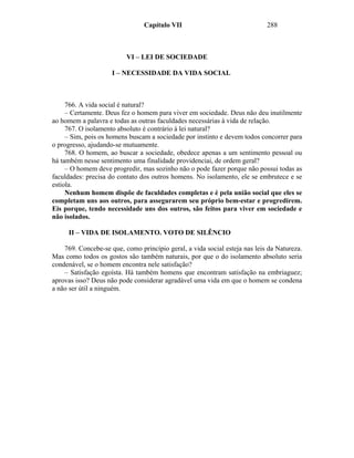 Capítulo VII                                288



                          VI – LEI DE SOCIEDADE

                     I – NECESSIDADE DA VIDA SOCIAL



     766. A vida social é natural?
     – Certamente. Deus fez o homem para viver em sociedade. Deus não deu inutilmente
ao homem a palavra e todas as outras faculdades necessárias à vida de relação.
     767. O isolamento absoluto é contrário à lei natural?
     – Sim, pois os homens buscam a sociedade por instinto e devem todos concorrer para
o progresso, ajudando-se mutuamente.
     768. O homem, ao buscar a sociedade, obedece apenas a um sentimento pessoal ou
há também nesse sentimento uma finalidade providenciai, de ordem geral?
     – O homem deve progredir, mas sozinho não o pode fazer porque não possui todas as
faculdades: precisa do contato dos outros homens. No isolamento, ele se embrutece e se
estiola.
     Nenhum homem dispõe de faculdades completas e é pela união social que eles se
completam uns aos outros, para assegurarem seu próprio bem-estar e progredirem.
Eis porque, tendo necessidade uns dos outros, são feitos para viver em sociedade e
não isolados.

     II – VIDA DE ISOLAMENTO. VOTO DE SILÊNCIO

    769. Concebe-se que, como princípio geral, a vida social esteja nas leis da Natureza.
Mas como todos os gostos são também naturais, por que o do isolamento absoluto seria
condenável, se o homem encontra nele satisfação?
    – Satisfação egoísta. Há também homens que encontram satisfação na embriaguez;
aprovas isso? Deus não pode considerar agradável uma vida em que o homem se condena
a não ser útil a ninguém.
 