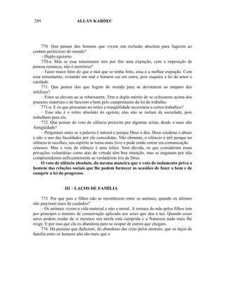 289                     ALLAN KARDEC




     770. Que pensar dos homens que vivem em reclusão absoluta para fugirem ao
contato pernicioso do mundo?
     – Duplo egoísmo.
     770-a. Mas se esse retraimento tem por fim uma expiação, com a imposição de
penosa renúncia, não é meritório?
     – Fazer maior bem do que o mal que se tenha feito, essa é a melhor expiação. Com
esse retraimento, evitando um mal o homem cai em outro, pois esquece a lei de amor e
caridade.
     771. Que pensar dos que fogem do mundo para se devotarem ao amparo dos
infelizes?
     – Estes se elevam ao se rebaixarem. Têm o duplo mérito de se colocarem acima dos
prazeres materiais e de fazerem o bem pelo cumprimento da lei do trabalho.
     771-a. E os que procuram no retiro a tranqüilidade necessária a certos trabalhos?
     – Esse não é o retiro absoluto do egoísta; eles não se isolam da sociedade, pois
trabalham para ela.
     772. Que pensar do voto de silêncio prescrito por algumas seitas, desde a mais alta
Antigüidade?
     – Perguntais antes se a palavra é natural e porque Deus a deu. Deus condena o abuso
e não o uso das faculdades por ele concedidas. Não obstante, o silêncio é útil porque no
silêncio te recolhes, teu espírito se torna mais livre e pode então entrar em comunicação
conosco. Mas o vote de silêncio é uma tolice. Sem dúvida, os que consideram essas
privações voluntárias como atas de virtude têm boa intenção, mas se enganam por não
compreenderem suficientemente as verdadeiras leis de Deus.
     O voto de silêncio absoluto, da mesma maneira que o voto de isolamento priva o
homem das relações sociais que lhe podem fornecer as ocasiões de fazer o bem e de
cumprir a lei do progresso.


                 III – LAÇOS DE FAMÍLIA

    773. Por que pais e filhos não se reconhecem entre os animais, quando os últimos
não precisam mais de cuidados?
    – Os animais vivem a vida material e não a moral. A ternura da mãe pelos filhos tem
por princípio o instinto de conservação aplicado aos seres que deu à luz. Quando esses
seres podem cuidar de si mesmos sua tarefa está cumprida e a Natureza nada mais lhe
exige. E por isso que ela os abandona para se ocupar de outros que chegam.
    774. Há pessoas que deduzem, do abandono das crias pelos animais, que os laços de
família entre os homens não são mais que o
 