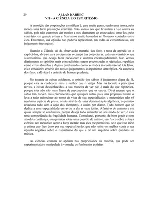 29                       ALLAN KARDEC
                VII – A CIÊNCIA E O ESPIRITISMO

     A oposição das corporações científicas é, para muita gente, senão uma prova, pelo
menos uma forte presunção contrária. Não somos dos que levantam a voz contra os
sábios, pois não queremos dar motivo a nos chamarem de estouvados; temo-los, pelo
contrário, em grande estima e ficaríamos muito honrados se fôssemos contados entre
eles. Entretanto, sua opinião não poderia representar, em todas as circunstâncias, um
julgamento irrevogável.

     Quando a Ciência sai da observação material dos fatos e trata de apreciá-los e
explicá-los, abre-se para os cientistas o campo das conjecturas: cada um constrói o seu
sistemazinho, que deseja fazer prevalecer e sustenta encarniçadamente. Não vemos
diariamente as opiniões mais contraditórias serem preconizadas e rejeitadas, repelidas
como erros absurdos e depois proclamadas como verdades in-contestáveis? Os fatos,
eis o verdadeiro critério dos nossos julgamentos, o argumento sem réplica. Na ausência
dos fatos, a dúvida é a opinião do homem prudente.

     No tocante às coisas evidentes, a opinião dos sábios é justamente digna de fé,
porque eles as conhecem mais e melhor que o vulgo. Mas no tocante a princípios
novos, a coisas desconhecidas, a sua maneira de ver não é mais do que hipotética,
porque eles não são mais livres de preconceitos que os outros. Direi mesmo que o
sábio terá, talvez, mais preconceitos que qualquer outro, pois uma propenso natural o
leva a tudo subordinar ao ponto de vista de sua especialidade: o matemático não vê
nenhuma espécie de prova, senão através de uma demonstração algébrica, o químico
relaciona tudo com a ação dos elementos, e assim por diante. Todo homem que se
dedica a uma especialidade escraviza a ela as suas idéias. Afastai-o do assunto e ele
quase sempre se confundirá, porque deseja tudo submeter ao seu modo de ver; é esta
uma conseqüência da fragilidade humana. Consultarei, portanto, de bom grado e com
absoluta confiança, um químico sobre uma questão de análise; um físico sobre a força
elétrica; um mecânico sobre a força motriz; mas eles me permitirão, se.n que isto afete
a estima que lhes devo por sua especialização, que não tenha em melhor conta a sua
opinião negativa sobre o Espiritismo do que a de um arquiteto sobre questões de
música.

    As ciências comuns se apóiam nas propriedades da matéria, que pode ser
experimentada e manipulada à vontade; os fenômenos espíritas
 