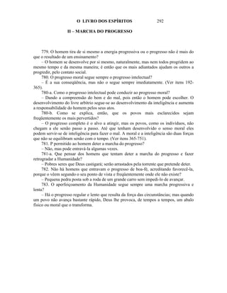 O LIVRO DOS ESPÍRITOS                        292

                   II – MARCHA DO PROGRESSO



     779. O homem tira de si mesmo a energia progressiva ou o progresso não é mais do
que o resultado de um ensinamento?
     – O homem se desenvolve por si mesmo, naturalmente, mas nem todos progridem ao
mesmo tempo e da mesma maneira; é então que os mais adiantados ajudam os outros a
progredir, pelo contato social.
     780. O progresso moral segue sempre o progresso intelectual?
     – É a sua conseqüência, mas não o segue sempre imediatamente. (Ver itens 192-
365).
     780-a. Como o progresso intelectual pode conduzir ao progresso moral?
     – Dando a compreensão do bem e do mal, pois então o homem pode escolher. O
desenvolvimento do livre arbítrio segue-se ao desenvolvimento da inteligência e aumenta
a responsabilidade do homem pelos seus atos.
     780-b. Como se explica, então, que os povos mais esclarecidos sejam
freqüentemente os mais pervertidos?
     – O progresso completo é o alvo a atingir, mas os povos, como os indivíduos, não
chegam a ele senão passo a passo. Até que tenham desenvolvido o senso moral eles
podem servir-se de inteligência para fazer o mal. A moral e a inteligência são duas forças
que não se equilibram senão com o tempo. (Ver itens 365-751).
     781. P permitido ao homem deter a marcha do progresso?
     – Não, mas pode entravá-la algumas vezes.
     781-a. Que pensar dos homens que tentam deter a marcha do progresso e fazer
retrogradar a Humanidade?
     – Pobres seres que Deus castigará; serão arrastados pela torrente que pretende deter.
     782. Não há homens que entravam o progresso de boa-fé, acreditando favorecê-la,
porque o vêem segundo o seu ponto de vista e freqüentemente onde ele não existe?
     – Pequena pedra posta sob a roda de um grande carro sem impedi-lo de avançar.
     783. O aperfeiçoamento da Humanidade segue sempre uma marcha progressiva e
lenta?
     – Há o progresso regular e lento que resulta da força das circunstâncias; mas quando
um povo não avança bastante rápido, Deus lhe provoca, de tempos a tempos, um abalo
físico ou moral que o transforma.
 