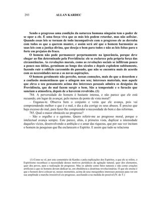 293                           ALLAN KARDEC




     Sendo o progresso uma condição da natureza humana ninguém tem o poder de
se opor a ele. É uma força viva que as más leis podem retardar, mas não asfixiar.
Quando essas leis se tornam de todo incompatíveis com o progresso ele as derruba
com todos os que a querem manter, e assim será até que o homem harmonize as
suas leis com a justiça divina, que deseja o bem para todos e não as leis feitas para o
forte em prejuízo do fraco.
     O homem não pode permanecer perpetuamente na ignorância, porque deve
chegar ao fim determinado pela Providência: ele se esclarece pela própria força das
circunstâncias. As revoluções morais, como as revoluções sociais se infiltram pouco
a pouco nas idéias, germinam ao longo dos séculos e depois explodem subitamente,
fazendo ruir o edifício carcomido do passado, que não se encontra mais de acordo
com as necessidades novas e as novas aspirações.
     O homem geralmente não percebe, nessas comoções, mais do que a desordem e
a confusão momentâneas que o atingem nos seu; interesses materiais, mas aquele
que eleva o seu pensamento acima dos interesses pessoais admira os desígnios da
Providência, que do mal fazem surgir o bem. São a tempestade e o furacão que
saneiam a atmosfera, depois de a haverem revolvido. (1)
     784. A perversidade do homem é bastante intensa, e não parece que ele está
recuando, em lugar de avançar, pelo menos do ponto de vista moral?
     – Enganas-te. Observa bem o conjunto e verás que ele avança, pois vai
compreendendo melhor o que é o mal, e dia a dia corrige os seus abusos. É preciso que
haja excesso do mal, para fazer-lhe compreender a necessidade do bem e das reformas.
     785. Qual o maior obstáculo ao progresso?
     – São o orgulho e o egoísmo. Quero referir-me ao progresso moral, porque o
intelectual avança sempre. Este parece, aliás, à primeira vista, duplicar a intensidade
daqueles vícios, desenvolvendo a ambição e o amar das riquezas, que por sua vez incitam
o homem às pesquisas que lhe esclarecem o Espírito. E assim que tudo se relaciona




       (1) Como se vê, por este comentário de Kardec e pela explicações dos Espíritos, a que ele se refere, o
Espiritismo reconhece a necessidade desses motivos periódicos de agitação natural, quer dos elementos,
quer dos povos, para a realização do progresso. Mas os admite como fatos naturais e não como criações
artificiais a que os homens devam dedicar-se, em obediência a doutrinas revolucionárias. O que ele ensina é
que o homem deve colocar-se, nesses momentos, acima de seus mesquinhos interesses pessoais para ver em
sua amplitude a marcha irresistível cio progresso, auxiliando-a na medida do possível.(N. do T.)
 