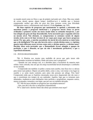 O LIVRO DOS ESPÍRITOS                  294




no mundo moral como no físico e que do próprio mal pode sair o bem. Mas esse estado
de coisas durará apenas algum tempo; modificar-se-á à medida que o homem
compreender melhor que além do gozo dos bens terrenos existe uma felicidade
infinitamente maior e infinitamente mais durável. (Vede Egoísmo, cap. XII).
     Há duas espécies de progresso que mutuamente se apoiam e entretanto não
marcham juntos: o progresso intelectual e o progresso moral. Entre os povos
civilizados o primeiro recebe em nosso século todos os estímulos desejáveis, e por
isso atingiu um grau até hoje desconhecido. Seria necessário que o segunda estivesse
no mesmo nível. Não obstante, se compararmos os costumes sociais de alguns
séculos atrás com os de hoje teremos de ser cegos para negar que houve progresso
moral. Por que, pois, a marcha ascendente da moral deveria mostrar-se mais lenta
que a da inteligência? Por que não haveria entre o século décimo nono e o vigésimo
quarto tanta diferença nesse terreno como entre o décimo quarto e o décimo nono?
Duvidar disso seria pretender que a Humanidade tivesse atingido o apogeu da
perfeição, o que é absurdo, ou que ela não é moralmente perfectível, o que a
experiência desmente.

I II – POVOS DEGENERADOS

     786. A História nos mostra uma multidão de povos que após terem sido
convulsionados recaíram na barbárie, Onde está nesse caso o progresso?
     – Quando tua casa ameaça cair, tu a derrubas para a reconstruir de maneira mais
sólida e mais cômoda; mas até que ela esteja reconstruída haverá desarranjos e confusões
na tua morada.
     – Compreende isto também: és pobre e moras num casebre, mas ficas rico e o deixas
para morar num palácio. Depois um pobre diabo, como o eras, vem tomar o teu lugar no
casebre e se sente muito contente, pois antes não possuía um abrigo. Pois bem!
Compreende então que os Espíritos encarnados nesse povo degenerado não são mais o
que o constituíam nos tempos do seu esplendor. Aqueles, logo que se tornaram mais
adiantados, mudaram-se para habitações mais perfeitas e progrediram, enquanto outros,
menos avançados, tornaram o seu lugar, que por sua vez também deixarão.
     787. Não há raças rebeldes ao progresso por sua própria natureza?
     – Sim, mas dia a dia elas se aniquilam corporalmente.
     787-a. Qual será o destino futuro das almas que animam essas raças?
 