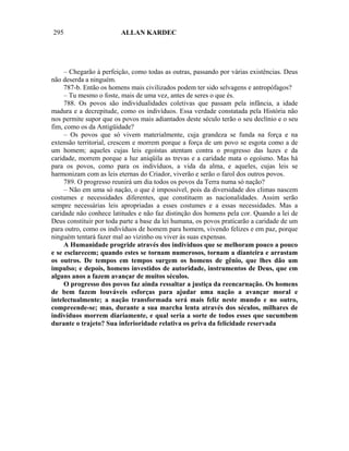295                      ALLAN KARDEC




     – Chegarão à perfeição, como todas as outras, passando por várias existências. Deus
não deserda a ninguém.
     787-b. Então os homens mais civilizados podem ter sido selvagens e antropófagos?
     – Tu mesmo o foste, mais de uma vez, antes de seres o que és.
     788. Os povos são individualidades coletivas que passam pela infância, a idade
madura e a decrepitude, como os indivíduos. Essa verdade constatada pela História não
nos permite supor que os povos mais adiantados deste século terão o seu declínio e o seu
fim, como os da Antigüidade?
     – Os povos que só vivem materialmente, cuja grandeza se funda na força e na
extensão territorial, crescem e morrem porque a força de um povo se esgota como a de
um homem; aqueles cujas leis egoístas atentam contra o progresso das luzes e da
caridade, morrem porque a luz aniqüila as trevas e a caridade mata o egoísmo. Mas há
para os povos, como para os indivíduos, a vida da alma, e aqueles, cujas leis se
harmonizam com as leis eternas do Criador, viverão e serão o farol dos outros povos.
     789. O progresso reunirá um dia todos os povos da Terra numa só nação?
     – Não em uma só nação, o que é impossível, pois da diversidade dos climas nascem
costumes e necessidades diferentes, que constituem as nacionalidades. Assim serão
sempre necessárias leis apropriadas a esses costumes e a essas necessidades. Mas a
caridade não conhece latitudes e não faz distinção dos homens pela cor. Quando a lei de
Deus constituir por toda parte a base da lei humana, os povos praticarão a caridade de um
para outro, como os indivíduos de homem para homem, vivendo felizes e em paz, porque
ninguém tentará fazer mal ao vizinho ou viver às suas expensas.
     A Humanidade progride através dos indivíduos que se melhoram pouco a pouco
e se esclarecem; quando estes se tornam numerosos, tornam a dianteira e arrastam
os outros. De tempos em tempos surgem os homens de gênio, que lhes dão um
impulso; e depois, homens investidos de autoridade, instrumentos de Deus, que em
alguns anos a fazem avançar de muitos séculos.
     O progresso dos povos faz ainda ressaltar a justiça da reencarnação. Os homens
de bem fazem louváveis esforças para ajudar uma nação a avançar moral e
intelectualmente; a nação transformada será mais feliz neste mundo e no outro,
compreende-se; mas, durante a sua marcha lenta através dos séculos, milhares de
indivíduos morrem diariamente, e qual seria a sorte de todos esses que sucumbem
durante o trajeto? Sua inferioridade relativa os priva da felicidade reservada
 