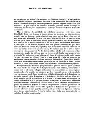 O LIVRO DOS ESPÍRITOS                296




aos que chegam por último? Ou também a sua felicidade é relativa? A justiça divina
não poderia consagrar semelhante injustiça. Pela pluralidade das existências, o
direito à felicidade é sempre o mesmo para todos, porque ninguém é deserdado pelo
progresso. Os que viveram no tempo da barbárie, podendo voltar no tempo da
civilização, no mesmo povo ou em outro, é claro que todos se beneficiam da marcha
ascendente.
     Mas o sistema da unicidade da existência apresenta neste caso outra
dificuldade. Com esse sistema, a alma é criada no momento do nascimento, de
maneira que um homem é mais adiantado que outro porque Deus criou para ele
uma alma mais adiantada. Por que esse favor? Que mérito tem ele, que não viveu
mais do que o outro, e geralmente menos, para ser dotado de uma alma superior?
Mas essa não é a principal dificuldade. Uma nação passa, em mil anos, da barbárie
à civilização. Se os homens vivessem mil anos poderia conceber-se que, nesse
intervalo, tivessem tempo de progredir; mas diariamente morrem criaturas em
todas as idades, renovando-se sem cessar, de maneira que dia a dia as vemos
aparecerem e desaparecerem. No fim de um milênio não há mais traços dos antigos
habitantes; a nação, de bárbara que era tornou-se civilizada: mas quem foi que
progrediu? Os indivíduos outrora bárbaros? Esses já estão mortos há muito tempo.
Os que chegaram por último? Mas se a sua alma foi criada no momento do
nascimento, essas almas não existiriam no tempo da barbárie e é necessário admitir,
então, que os esforços desenvolvidos para civilizar um povo têm o poder, não de
melhorar as almas imperfeitas, mas de fazer Deus criar outras almas mais perfeitas.
     Comparemos esta teoria do progresso com a que nos foi dada pelos Espíritos.
As almas vindas no tempo da civilização tiveram a sua infância, como todas as
outras mas já viveram e chegam adiantadas em conseqüência de um progresso
anterior; elas vêm atraídas por um meio que lhes é simpático e que está em relação
com o seu estado atual. Dessa maneira, os cuidados dispensados à civilização de um
povo não têm por efeito determinar a criação futura de almas mais perfeitas, mas
atrair aquelas que já progrediram, seja as que já viveram nesse mesmo povo em
tempos de barbárie, seja as que procedem de outra parte. Aí temos ainda a chave do
progresso de toda a Humanidade. Quando todos os povos estiverem no mesmo nível
quanto ao sentimento do bem, a Terra só abrigará bons Espíritos, que viverão em
união fraterna. Os maus, tendo sido repelidos e deslocados irão procurar nos
mundos inferiores o meio que lhes convém, até que se tornem dignos de voltar ao
nosso meio, transformados. A teoria vulgar tem cinda esta conseqüência: os
trabalhos de melhoramento social
 