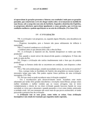 297                      ALLAN KARDEC




só aproveitam às gerações presentes e futuras; seu resultada é nulo para as gerações
passadas, que cometeram o erro de chegar muito cedo e só avançaram na medida de
suas forças, sob a carga dos seus atos de barbárie. Segundo a doutrina dos Espíritos,
os progressos ulteriores aproveitam igualmente a essas gerações, que revivem nas
condições melhores e podem aperfeiçoar-se no seio da civilização. (Ver item 222).


                             I V – C I VI LIZAÇÃO

     790. A civilização é um progresso, ou, segundo alguns filósofos, urna decadência da
Humanidade?
     – Progresso incompleto, pois o homem não passa subitamente da infância à
maturidade.
     790-a. É razoável condenar-se a civilização?
     – Condenai antes os que abusam dela e não a obra de Deus.
     791. A civilização se depurará um dia, fazendo desaparecer os males que tenha
produzido?
     – Sim, quando a moral estiver tão desenvolvida quanto a inteligência. O fruto não
pode vir antes da flor.
     792. Porque a civilização não realiza imediatamente todo o bem que ela poderia
produzir?
     – Porque os homens ainda não se encontram em condições, nem dispostos a obter
esse bem.
     792-a. Não seria ainda porque, criando necessidades novas, ela excita novas paixões?
     – Sim, e porque todas as faculdades do Espírito não progridem ao mesmo tempo; é
necessário tempo para tudo. Não podeis esperar frutos perfeitos de uma civilização
incompleta. (751-780).
     793. Por que sinais se pode reconhecer uma civilização completa?
     – Vós a reconhecereis pelo desenvolvimento moral. Acreditais estar muito
adiantados por terdes feito grandes descobertas e invenções maravilhosas; porque estais
melhor instalados e melhor vestidos que os vossos selvagens; mas só tereis
verdadeiramente o direito de vos dizer civilizado quando houveres banido de vossa
sociedade os vícios que a desonram e quando passardes a viver como irmãos, praticando
a caridade cristã. Até esse momento não sereis mais do que povos esclarecidos, só tendo
percorrido a primeira fase da civilização.
     A civilização tem os seus graus, como todas as coisas. Uma civilização
incompleta é um estado de transição que engendra males especiais,
 