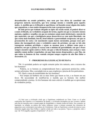 O LIVRO DOS ESPÍRITOS                          298




desconhecidos no estado primitivo, mas nem por isso deixa de constituir um
progresso natural, necessário, que leva consigo mesmo o remédio para aqueles
males. A. medida que a civilização se aperfeiçoa, vai fazendo cessar alguns dos males
que engendrou, e esses males desaparecerão com o progresso moral.
    De dois povos que tenham chegado ao ápice da escala social, só poderá dizer-se
o mais civilizado, na verdadeira acepção do termo, aquele em que se encontre menos
egoísmo, cupidez e orgulho; em que ns costumes sejam mais intelectuais e morais do
que materiais; em que a inteligência possa desenvolver-se com mais liberdade; em
que exista mais bondade, boa-fé, benevolência e generosidade recíprocas; em que os
preconceitos de casta e de nascimento sejam menos enraizados, porque esses pré-
juízos são incompatíveis com o verdadeiro amor do próximo; em que as leis não
consagrem nenhum privilégio e sejam as mesmas para o último como para o
primeiro; em que a justiça se exerça com o mínimo de parcialidade; em que o fraco
sempre encontre apoio contra o forte; em que a vida do homem, suas crenças e suas
opiniões sejam melhor respeitadas; em que haja menos desgraçados; e, por fim, em
que todos os homens de boa vontade estejam sempre seguros de não lhes faltar o
necessário. (1)

                     V – PROGRESSO DA LEGISLAÇÃO HUMANA

     794. A sociedade poderia ser regida somente pelas leis naturais, sem o recurso das
leis humanas?
     – Poderia, se os homens as compreendessem bem e quisessem praticá-las; então,
seriam suficientes, Mas a sociedade tem as suas exigências e precisa de leis particulares.
     795. Qual a causa da instabilidade das leis humanas?
     – Nos tempos de barbárie são os mais fortes que fazem as leis, e as fazem em seu
favor. Há necessidade de modificá-las à medida que os homens vão melhor
compreendendo a justiça. As leis humanas são mais estáveis à medida que se aproximam
da verdadeira justiça,




       (1) Será essa a civilização cristã que o Espiritismo estabelecerá na Terra. Como se vê pelas
explicações dos Espíritos e os comentários de Kardec, a civilização incompleta em que vivemos é apenas
uma fase de transição entre o mundo pagão da Antigüidade e o mundo cristão do Futuro. Nos costumes, na
legislação, na religião, na prática dos cultos religiosos vemos a mistura constante dos elementos do
paganismo com os princípios renovadores do Cristianismo. Cabe ao Espiritismo a missão de remover esses
elementos pagãos para fazer brilhar o espírito cristão em toda a sua pureza. Veja-se, a propósito, todo o
cap. I de “O Evangelho segundo o Espiritismo”. (N. do T.)
 