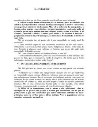 299                      ALLAN KARDEC




quer dizer, à medida que são feitas para todos e se identificam com a lei natural.
     A civilização criou novas necessidades para o homem e essas necessidades são
relativas à posição social de cada um. Foi necessário regular os direitos e os deveres
dessas posições através de leis humanas. Mas, sob a influência das suas paixões, o
homem criou, muitas vezes, direitos e deveres imaginários, condenados pela lei
natural e que os povos apagam dos seus códigos à proporção que progridem. A lei
natural é imutável e sempre a mesma para todos; a lei humana é variável e
progressiva: somente ela pode consagrar, na infância da Humanidade, o direito do
mais forte.
     796. A severidade das leis penais não é uma necessidade, no estado atual da
sociedade?
     – Uma sociedade depravada tem certamente necessidade de leis mais severas.
Infelizmente essas leis se destinam antes a punir o mal praticado do que a cortar a raiz do
mal. Somente a educação pode reformar os homens, que assim não terão mais
necessidades de leis tão rigorosas.
     797. Como o homem poderia ser levado a reformar as suas leis?
     – Isso acontecerá naturalmente, pela força das circunstâncias e pela influência das
pessoas de bem, que o conduzem na senda do progresso. Há muitas que já foram
reformadas e muitas outras ainda o serão. Espera!

   VI – INFLUÊNCIA DO ESPIRITISMO NO PROGRESSO

     798. O Espiritismo se tornará uma crença comum ou será apenas a de algumas
pessoas?
     – Certamente ele se tornará uma crença comum e marcará uma nova era na História
da Humanidade, porque pertence à Natureza e chegou o tempo em que deve tomar lugar
nos conhecimentos humanos. Haverá, entretanto, grandes lutas a sustentar, mais contra os
interesses do que contra a convicção, porque não se pode dissimular que há pessoas
interessadas em combatê-la, umas por amor-próprio e outras por motivos puramente
materiais. Mas os seus contraditores, ficando cada vez mais isolados, serão afinal
forçados a pensar como todos os outros, sob pena de se tornarem ridículos.
     As idéias só se transformam com o tempo e não subitamente; elas se
enfraquecem de geração em geração e acabam por desaparecer com os que as
professavam e que são substituídos por outros indivíduos imbuídos de novos
princípios, como se verifica com as idéias políticas. Vede o paganismo; não há
ninguém, certamente, que professe
 