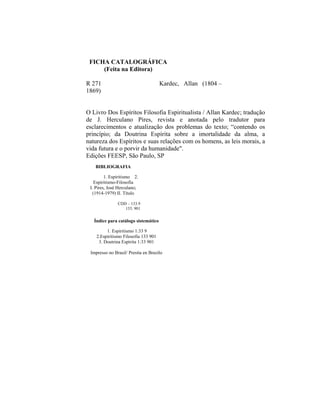 FICHA CATALOGRÁFICA
     (Feita na Editora)

R 271                                 Kardec, Allan (1804 –
1869)


O Livro Dos Espíritos Filosofia Espiritualista / Allan Kardec; tradução
de J. Herculano Pires, revista e anotada pelo tradutor para
esclarecimentos e atualização dos problemas do texto; “contendo os
princípio; da Doutrina Espírita sobre a imortalidade da alma, a
natureza dos Espíritos e suas relações com os homens, as leis morais, a
vida futura e o porvir da humanidade".
Edições FEESP, São Paulo, SP
   BIBLIOGRAFIA

         1. Espiritismo 2.
   Espiritismo-Filosofia
 I. Pires, José Herculano;
  (1914-1979) II. Título

               CDD – 133.9
                  133. 901


   Índice para catálogo sistemático

         1. Espiritismo 1:33 9
    2.Espiritismo Filosofia 133 901
     3. Doutrina Espírita 1:33 901

 Impresso no Brasil/ Presita en Brazilo
 