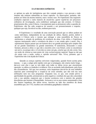 O LIVRO DOS ESPÍRITOS                     30

se apóiam na ação de inteligências que têm vontade própria e nos provam a todo
instante não estarem submetidas ao nosso capricho. As observações, portanto, não
podem ser feitas da mesma maneira, num e noutro caso. No Espiritismo elas requerem
condições especiais e outra maneira de encará-las: querer sujeitá-las aos processos
ordinários de investigação, seria estabelecer analogias que não existem. A Ciência
propriamente dita, como Ciência, é incompetente para se pronunciar sobre a questão do
Espiritismo: não lhe cabe ocupar-se do assunto e seu pronunciamento a respeito,
qualquer que seja, favorável ou não, nenhum peso teria.

      O Espiritismo é o resultado de uma convicção pessoal que os sábios podem ter
como indivíduos, independente de sua condição de sábios. Querer, porém, deferir a
questão à Ciência seria o mesmo que entregar a uma assembléia de físicos ou
astrônomos a solução do problema da existência da alma. Com efeito, o Espiritismo
repousa inteiramente sobre a existência da alma e o seu estado após a morte. Ora, é
supinamente ilógico pensar que um homem deve ser grande psicólogo pelo simples fato
de ser grande matemático ou grande anatomista. O anatomista, dissecando o corpo
humano, procura a alma e o que não a encontra com o seu bisturi, como se encontrasse
um nervo, ou porque não a vê envolar-se como um gás, conclui que ela não existe. Isto,
em razão de colocar-se num ponto de vista exclusivamente material. Segue-se daí que
ele esteja com a razão, contra a: opinião universal? Não. Vê-se, portanto, que o
Espiritismo não é da alçada da Ciência.

        Quando as crenças espíritas estiverem vulgarizadas, quando forem aceitas pelas
massas, – o que, a julgar pela rapidez com que se propagam, não estaria muito longe, –
dar-se-á com elas o que se tem dado com todas as idéias novas que encontraram
oposição: os sábios se renderão à evidência. Eles as aceitarão individualmente, pela força
das circunstâncias. Até que isso aconteça, seria inoportuno desviá-los de seus trabalhos
especiais para constrangê-los a ocupar-se de coisa estranha, que não está nas suas
atribuições nem nos seus programas. Enquanto isso, os que, sem estudo prévio e
aprofundado da questão, pronunciam-se pela negativa e zombam dos que não concordam
com a sua opinião, esquecem que o mesmo aconteceu com a maioria das grandes
descobertas que honram a Humanidade. Arriscam a ver os seus nomes aumentando a lista
dos ilustres negadores das idéias novas, inscritos ao lado dos membros da douta
assembléia que, em 1752, recebeu com estrondosa gargalhada o relatório
 