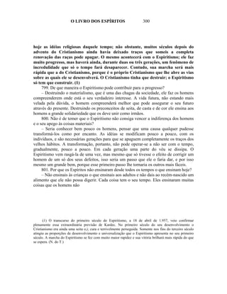O LIVRO DOS ESPÍRITOS                           300




hoje as idéias religiosas daquele tempo; não obstante, muitos séculos depois do
advento do Cristianismo ainda havia deixado traços que someis a completa
renovação das raças pode apagar. O mesmo acontecerá com o Espiritismo; ele faz
muito progresso, mas haverá ainda, durante duas ou três gerações, um fenômeno de
incredulidade que só o tempo fará desaparecer. Contudo, sua marcha será mais
rápida que a do Cristianismo, porque é o próprio Cristianismo que lhe abre as vias
sobre as quais ele se desenvolverá. O Cristianismo tinha que destruir; o Espiritismo
só tem que construir. (1)
     799. De que maneira o Espiritismo pode contribuir para o progresso?
     – Destruindo o materialismo, que é uma das chagas da sociedade, ele faz os homens
compreenderem onde está o seu verdadeiro interesse. A vida futura, não estando mais
velada pela dúvida, o homem compreenderá melhor que pode assegurar o seu futuro
através do presente. Destruindo os preconceitos de seita, de casta e de cor ele ensina aos
homens a grande solidariedade que os deve unir como irmãos.
     800. Não é de temer que o Espiritismo não consiga vencer a indiferença dos homens
e o seu apego às coisas materiais?
     – Seria conhecer bem pouco os homens, pensar que uma causa qualquer pudesse
transformá-los como por encanto. As idéias se modificam pouco a pouco, com os
indivíduos, e são necessárias gerações para que se apaguem completamente os traços dos
velhos hábitos. A transformação, portanto, não pode operar-se a não ser com o tempo,
gradualmente, pouco a pouco. Em cada geração uma parte do véu se dissipa. O
Espiritismo vem rasgá-la de uma vez, mas mesmo que só tivesse o efeito de corrigir um
homem de um só dos seus defeitos, isso seria um passo que ele o faria dar, e por isso
mesmo um grande bem, porque esse primeiro passo lhe tornaria os outros mais fáceis.
     801. Por que os Espíritos não ensinaram desde todos os tempos o que ensinam hoje?
     – Não ensinais às crianças o que ensinais aos adultos e não dais ao recém-nascido um
alimento que ele não possa digerir. Cada coisa tem o seu tempo. Eles ensinaram muitas
coisas que os homens não




      (1) O transcurso do primeiro século do Espiritismo, a 18 de abril de 1.957, veio confirmar
plenamente essa extraordinária previsão de Kardec. No primeiro século do seu desenvolvimento o
Cristianismo era ainda uma seita o,i; cura e terrivelmente perseguida. Somente nos fins do terceiro século
atingiu as proporções de desenvolvimento e universalização que o Espiritismo apresenta no seu primeiro
século. A marcha do Espiritismo se fez com muito maior rapidez e sua vitória brilhará mais rápida do que
se espera. (N. do T.)
 
