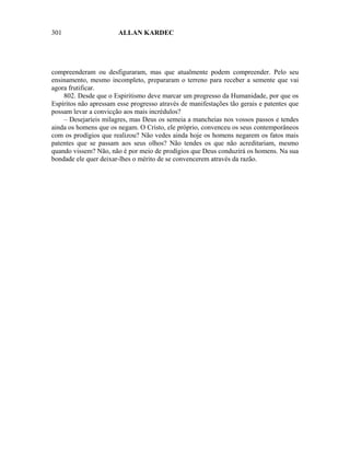 301                    ALLAN KARDEC




compreenderam ou desfiguraram, mas que atualmente podem compreender. Pelo seu
ensinamento, mesmo incompleto, prepararam o terreno para receber a semente que vai
agora frutificar.
    802. Desde que o Espiritismo deve marcar um progresso da Humanidade, por que os
Espíritos não apressam esse progresso através de manifestações tão gerais e patentes que
possam levar a convicção aos mais incrédulos?
    – Desejaríeis milagres, mas Deus os semeia a mancheias nos vossos passos e tendes
ainda os homens que os negam. O Cristo, ele próprio, convenceu os seus contemporâneos
com os prodígios que realizou? Não vedes ainda hoje os homens negarem os fatos mais
patentes que se passam aos seus olhos? Não tendes os que não acreditariam, mesmo
quando vissem? Não, não é por meio de prodígios que Deus conduzirá os homens. Na sua
bondade ele quer deixar-lhes o mérito de se convencerem através da razão.
 