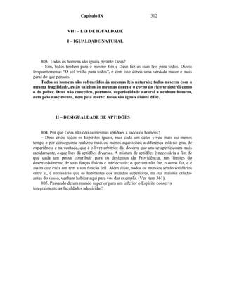 Capítulo IX                            302


                   VIII – LEI DE IGUALDADE

                   I – IGUALDADE NATURAL



    803. Todos os homens são iguais perante Deus?
    – Sim, todos tendem para o mesmo fim e Deus fez as suas leis para todos. Dizeis
frequentemente: “O sol brilha para todos”, e com isso dizeis uma verdade maior e mais
geral do que pensais.
    Todos os homens são submetidos às mesmas leis naturais; todos nascem com a
mesma fragilidade, estão sujeitos às mesmas dores e o corpo do rico se destrói como
o do pobre. Deus não concedeu, portanto, superioridade natural a nenhum homem,
nem pelo nascimento, nem pela morte: todos são iguais diante dEle.



            II – DESIGUALDADE DE APTIDÕES


     804. Por que Deus não deu as mesmas aptidões a todos os homens?
     – Deus criou todos os Espíritos iguais, mas cada um deles viveu mais ou menos
tempo e por conseguinte realizou mais ou menos aquisições; a diferença está no grau de
experiência e na vontade, que é o livre arbítrio: daí decorre que uns se aperfeiçoam mais
rapidamente, o que lhes dá aptidões diversas. A mistura de aptidões é necessária a fim de
que cada um possa contribuir para os desígnios da Providência, nos limites do
desenvolvimento de suas forças físicas e intelectuais: o que um não faz, o outro faz, e é
assim que cada um tem a sua função útil. Além disso, todos os mundos sendo solidários
entre si, é necessário que os habitantes dos mundos superiores, na sua maioria criados
antes do vosso, venham habitar aqui para vos dar exemplo. (Ver item 361).
     805. Passando de um mundo superior para um inferior o Espírito conserva
integralmente as faculdades adquiridas?
 
