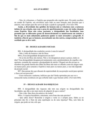 303                     ALLAN KARDEC




    – Sim, já o dissemos, o Espírito que progrediu não regride mais. Ele pode escolher,
no estado de Espírito, um envoltório mais rude ou uma situação mais precária que a
anterior, mas sempre para lhe servir de lição e ajudá-la a progredir. (Ver item 180).
    Assim, a diversidade das aptidões do homem não se relaciona com a natureza
íntima de sua criação, mas com o grau de aperfeiçoamento a que ele tenha chegado
como Espírito. Deus não criou, portanto, a desigualdade das faculdades, mas
permitiu que os diferentes graus de desenvolvimento se mantivessem em contato a
fim de que os mais adiantados pudessem ajudar os mais atrasados a progredir. E
também a fim de que os homens, necessitando uns dos outros, compreendam a lei de
caridade que os deve unir.


              III – DESIGUALDADES SOCIAIS

     806. A desigualdade das condições sociais é uma lei natural?
     – Não; é obra do homem e não de Deus.
     806-a, Essa desigualdade desaparecerá um dia'?
     – Só as leis de Deus são eternas. Não a vês desaparecer pouco a pouco, todos os
dias? Essa desigualdade desaparecerá juntamente com a predominância do orgulho e do
egoísmo, restando tão somente a desigualdade do mérito. Chegará um dia em que os
membros da grande família dos filhos de Deus não mais se olharão como de sangue mais
ou menos puro, pois somente o Espírito é mais puro ou menos puro, e isso não depende
da posição social.
     807. Que pensar dos que abusam da superioridade de sua posição social para oprimir
o fraco em seu proveito?
     – Esses merecem o anátema; infelizes que são! Serão oprimidos por sua vez e
renascerão numa existência em que sofrerão tudo o que fizeram sofrer. (Ver item 684).


           IV – DES1GUALDADE DAS RIQUEZAS

    808. A desigualdade das riquezas não tem sua origem na desigualdade das
faculdades, que dão a uns mais meios de adquirir do que a outros?
    – Sim e não. Que dizes da astúcia e do roubo?
    808-a. A riqueza hereditária, entretanto, seria fruto das más paixões?
    – Que sabes disso? Remontar à origem e verás se é sempre pura. Sabes se no
princípio não foi o fruto de uma espoliação ou de uma injustiça? Mas, sem falai da
origem, que pode ser má, crês que
 