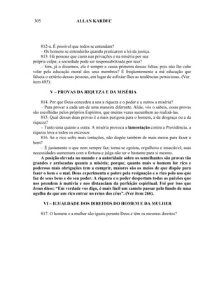 305                      ALLAN KARDEC




     812-a. É possível que todos se entendam?
     – Os homens se entenderão quando praticarem a lei da justiça.
     813. Há pessoas que caem nas privações e na miséria por sua
própria culpa; a sociedade pode ser responsabilizada por isso?
     – Sim, já o dissemos, ela é sempre a causa primeira dessas faltas; pois não lhe cabe
velar pela educação moral dos seus membros? É freqüentemente a má educação que
falseia o critério dessas pessoas, em lugar de asfixiar-lhes as tendências perniciosas. (Ver
item 685).

         V – PROVAS DA RIQUEZA E DA MISÉRIA

    814. Por que Deus concedeu a uns a riqueza e o poder e a outros a miséria?
    – Para provar a cada um de uma maneira diferente. Aliás, vós o sabeis, essas provas
são escolhidas pelos próprios Espíritos, que muitas vezes sucumbem ao realizá-las.
    815. Qual dessas duas provas é a mais perigosa para o homem, a da desgraça ou a da
riqueza?
    – Tanto uma quanto a outra. A miséria provoca a lamentação contra a Providência, a
riqueza leva a todos os excessos.
    816. Se o rico sofre mais tentações, não dispõe também de mais meios para fazer o
bem?
    – É justamente o que nem sempre faz; torna-se egoísta, orgulhoso e insaciável; suas
necessidades aumentam com a fortuna e julga não ter o bastante para si mesmo.
    A posição elevada no mundo e a autoridade sobre os semelhantes são provas tão
grandes e arriscadas quanto a miséria; porque, quanto mais o homem for rico e
poderoso mais obrigações tem a cumprir, maiores são os meios de que dispõe para
fazer o bem e o mal. Deus experimenta o pobre pela resignação e o rico pelo uso que
faz de seus bens e do seu poder. A riqueza e o poder despertam todas as paixões que
nos prendem à matéria e nos distanciam da perfeição espiritual. Foi por isso que
Jesus disse: “Em verdade vos digo, é mais fácil um camelo passar pelo fundo de uma
agulha do que um rico entrar no reino dos céus”. (Ver item 266).

      VI – IGUALDADE DOS DIREITOS DO HOMEM E DA MULHER

    817. O homem e a mulher são iguais perante Deus e têm os mesmos direitos?
 