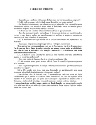 O LIVRO DOS ESPÍRITOS                    306




     – Deus não deu a ambos a inteligência do bem e do mal e a faculdade de progredir?
     818. De onde procede a inferioridade moral da mulher em certas regiões?
     – Do domínio injusto e cruel que o homem exerceu sobre ela. Uma conseqüência das
instituições sociais e do abuso da força sobre a debilidade. Entre os homens pouco
adiantados do ponto de vista moral a força é o direito.
     819. Com que fim a mulher é fisicamente mais fraca do que o homem?
     – Para lhe assinalar funções particulares. O homem se destina aos trabalhos rudes,
por ser o mais forte; a mulher aos trabalhos suaves; e ambos a se ajudarem mutuamente
nas provas de uma vida cheia de amarguras.
     820. A debilidade física já mulher não a coloca naturalmente na dependência do
homem?
     – Deus deu a força a uns para proteger o fraco e não para o escravizar.
     Deus apropriou a organização de cada ser às funções que ele deve desempenhar.
Se deu menor força física à mulher, deu-lhe ao mesmo tempo maior sensibilidade,
em relação com a delicadeza das funções maternais e a debilidade dos seres
confiados aos seus cuidados.
     821. As funções a que a mulher foi destinada pela Natureza têm tanta importância
quanto as conferidas ao homem?
     – Sim, e até maior; é ela quem lhe dá as primeiras noções da vida.
     822. Os homens, sendo iguais perante a lei de Deus, devem sê-lo igualmente perante
a lei humana?
     – Este é o primeiro princípio de justiça: “Não façais aos outros o que não quereis que
os outros vos façam”.
     822-a. De acordo com isso, para uma legislação ser perfeitamente justa deve
consagrar a igualdade de direitos entre o homem e a mulher?
     – De direitos, sim; de funções, não. É necessário que cada um tenha um lugar
determinado; que o homem se ocupe de fora e a mulher do lar, cada um segundo a sua
aptidão. A lei humana, para ser justa, deve consagrar a igualdade de direitos entre o
homem e a mulher; todo privilégio concedido a um ou a outro é contrário à justiça.
A emancipação da mulher segue o processo da civilização, sua escravização marcha
com a barbárie. Os sexos, aliás, só existem na organização física, pois os Espíritos podem
tomar um e outro, não
 