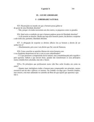 Capítulo X                               308


                              IX – LEI DE LIBERDADE

                             I – LIBERDADE NATURAL


    825. Há posições no mundo em que o homem possa gabar-se
de gozar de uma liberdade absoluta?
    – Não, porque vós todos necessitais uns dos outros, os pequenos como os grandes.

    826. Qual seria a condição em que o homem pudesse gozar de liberdade absoluta?
    – A do eremita no deserto. Desde que haja dois homens juntos, há direitos a respeitar
e não terão eles, portanto, liberdade absoluta.

    827. A obrigação de respeitar os direitos alheios tira ao homem o direito de ser
senhor de si?
    – Absolutamente, pois esse é um direito que lhe vem da Natureza.

    828. Como conciliar as opiniões liberais de certos homens com
o seu freqüente despotismo no lar e com os seus subordinados?
    – É o que possuem a compreensão da lei natural, mas contrabalançada pelo orgulho e
pelo egoísmo. Sabem o que devem fazer, quando não transformam os seus princípios
numa comédia bem calculada, mas não o fazem.

    828-a. Os princípios que professaram nesta vida lhes serão levados em conta na
outra?
    – Quanto mais inteligência tenha o homem para compreender um princípio, menos
escusável será de não o aplicar a si mesmo. Na verdade vos digo que o homem simples,
mas sincero, está mais adiantado no caminho de Deus do que aquele que aparenta o que
não é.
 