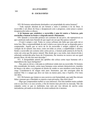 ALLAN KARDEC
309
                      II – ESCRAVIDÃO




     829. Há homens naturalmente destinados a ser propriedade de outros homens?
     – Toda sujeição absoluta de um homem a outro é contrária à lei de Deus. A
escravidão é um abuso da força e desaparecerá com o progresso, como pouco a pouco
desaparecerão todos os abusos.
     A lei humana que estabelece a escravidão é uma lei contra a Natureza, pois
assemelha o homem ao bruto e o degrada moral e fisicamente.
     830. Quando a escravidão pertence aos costumes de um povo, são repreensíveis os
que a praticam nada mais fazendo do que seguir um uso que lhes parece natural?
     – O mal é sempre o mal. Todos os vossos sofismas não farão que uma ação má se
torne boa. Mas a responsabilidade do mal é relativa aos meios de que se dispondes para o
compreender. Aquele que se serve da lei da escravidão é sempre culpável de uma
violação da lei natural; mas nisso, como em todas as coisas, a culpabilidade é relativa.
Sendo a escravidão um costume entre certos povos, o homem pode praticá-la de boa-fé,
como um coisa que lhe parece natural. Mas desde que a sua razão, mais desenvolvida e
sobretudo esclarecida pelas luzes do Cristianismo, lhe mostrou no escravo um seu igual
perante Deus, ele não tem mais desculpa.".
     831. A desigualdade natural das aptidões não coloca certas raças humanas sob a
dependência das raças inteligentes?
     – Sim, para as elevar, e não pata as embrutecer ainda mais na escravidão. Os homens
têm considerado, há muito, certas raças humanas como animais domesticáveis, munidos
de braços e de mãos, e se julgaram no direito de vender os seus membros como bestas de
carga. Consideram-se de sangue mais puro. Insensatos, que não enxergam além da
matéria! Não é o sangue que deve ser mais ou menos puro, mas o Espírito. (Ver itens
361-803).
     832. Há homens que tratam os seus escravos com humanidade, que nada lhes deixam
faltar e pensam que a liberdade os exporia a mais privações. Que dizer disso?
     – Digo que compreendem melhor os seus interesses. Eles têm também muito cuidado
com os seus bois e os seus cavalos, a fim de tirarem mais proveito no mercada. Não são
culpados como os que os maltratam, mas nem por isso deixam de usá-los como
mercadorias, privando-os do direito de serem senhores de si mesmos.
 
