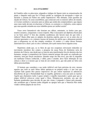 31                      ALLAN KARDEC

de Franklin sobre os pára-raios, julgando-o indigno de figurar entre as comunicações da
pauta, e daquela outra que fez a França perder as vantagens da navegação a vapor ao
declarar o sistema de Fulton um sonho impraticável. Não obstante, eram questões de
alçada da Ciência. Se essas assembléias, que contavam com os maiores sábios do mundo,
só tiveram zombaria e sarcasmo para as idéias que ainda não compreendiam e que alguns
anos mais tarde deviam revolucionar a Ciência, os costumes e a indústria, como esperar
que uma questão estranha aos seus trabalhos possa ser melhor aceita?

     Esses erros lamentáveis não tirariam aos sábios, entretanto, os títulos com que,
noutros assuntos, conquistam o nosso respeito. Mas é necessário um diploma oficial para
se ter bom senso? E fora das cátedras acadêmicas não haverá mais do que tolos e
imbecis? Basta olhar para os adeptos da doutrina espírita, para se ver se entre eles só
existem ignorantes e se o número imenso de homens de mérito que a abraçaram permite
que a releguemos ao rol das simples crendices. O caráter e o saber desses homens
autorizam-nos a dizer: pois se eles o afirmam, deve pelo menos haver alguma coisa.

     Repetimos ainda que, se os fatos de que nos ocupamos estivessem reduzidos ao
movimento mecânico dos corpos, a pesquisa da causa física do fenômeno seria do
domínio da Ciência; mas desde que se trata de uma manifestação fora do domínio das leis
humanas, escapa à competência da Ciência material porque não pode ser explicada por
números, nem por forças mecânicas. Quando surge um fato novo, que não se enquadra
em nenhuma Ciência conhecida, o sábio, para o estudar, deve fazer abstração de sua
ciência e dizer a si mesmo que se trata de um estudo novo, que não pode ser feito com
idéias preconcebidas

     O homem que considera a sua razão infalível está bem próximo do erro; mesmo
aqueles que trem as mais falsas idéias apóiam-se na própria razão e é por isso que
rejeitam tudo quanto lhes parece impossível. Os que ontem repeliram as admiráveis
descobertas de que a Humanidade hoje se orgulha, apelaram a esse juiz para as rejeitar.
Aquilo que chamamos razão é quase sempre o orgulho mascarado e quem quer que se
julgue infalível coloca-se como igual a Deus. Dirigimo-nos, portanto, aos que são
bastante ponderados para duvidar do que não viram, e julgando o futuro pelo passado,
não acreditam que o homem tenha chegado ao apogeu nem que a Natureza lhes tenha
virado a última página do seu livro.
 