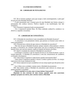 O LIVRO DOS ESPÍRITOS                    310

               III – LIBERDADE DE PENSAMENTO




     833. Há no homem qualquer coisa que escape a todo constrangimento, e pela qual
ele goze de uma liberdade absoluta?
     – É pelo pensamento que o homem goza de uma liberdade sem limites, porque o
pensamento não conhece entraves. Pode-se impedir a sua manifestação, mas não
aniquilá-lo.
     834. O homem é responsável pelo seu pensamento?
     – Ele é responsável perante Deus. Só Deus, podendo conhecê-la, condena-o ou
absolve-o, segundo a sua justiça.


            IV – LIBERDADE DE CONSCIÊNCIA

     835. A liberdade de consciência é uma conseqüência da liberdade de pensar?
     – A consciência é um pensamento íntimo, que pertence ao homem como todos os
outros pensamentos.
     836. O homem tem o direito de opor entraves à liberdade de consciência?
     – Não mais do que à liberdade de pensar, porque somente a Deus pertence o direito
de julgar a consciência. Se o homem regula pelas suas leis as relações de homem para
homem, Deus, por suas leis naturais, regula as relações do homem com Deus.
     837. Qual é o resultado dos entraves à liberdade de consciência?
     – Constranger os homens a agir de maneira diversa ao seu modo de pensar, o que os
tornará hipócritas. A liberdade de consciência é uma das características da verdadeira
civilização e do progresso.
     838. Toda crença é respeitável, ainda mesmo quando notoriamente falsa?
     – Toda crença é respeitável quando é sincera e conduz à prática do bem. As crenças
reprováveis são as que conduzem ao mal.
     839. Somos repreensíveis por escandalizar em sua crença aquele que não pensa como
nós?
     – Isso é faltar com a caridade e atentar contra a liberdade de pensamento.
     840. Será atentar contra a liberdade de consciência opor entraves às crenças que
podem perturbar a sociedade?
     – Podem reprimir-se os atos, mas a crença íntima é inacessível?
     Reprimir os atos externos de uma crença, quando esses atos acarretam
qualquer prejuízo aos outros, não é atentar contra a liberdade
 