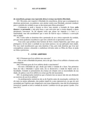 311                      ALLAN KARDEC




de consciência, porque essa repressão deixa à crença sua inteira liberdade.
     841. Devemos, por respeito à liberdade de consciência, deixar que se propaguem as
doutrinas perniciosas, ou podemos, sem atentar contra essa liberdade, procurar conduzir
para o caminho da verdade os que se desviaram para falsos princípios?
     – Certamente se pode e mesmo se deve; mas ensinai, a exemplo de Jesus, pela
doçura e a persuasão, e não pela força, o que seria pior que a crença daquele a quem
desejásseis convencer. Se há alguma coisa que possa ser imposta é o bem e a
fraternidade; mas não acreditamos que o meio de fazê-lo seja a violência: a convicção
não se impõe.
     842. Como todas as doutrinas têm a pretensão de ser a única expressão da verdade,
por que sinais podemos reconhecer a que tem o direito de se apresentar como tal?
     – Essa será a que produza mais homens de bem e menos hipócritas, quer dizer, que
pratiquem a lei de amor e caridade na sua maior pureza e na sua aplicação mais ampla.
Por esse sinal reconhecereis que uma doutrina é boa, pois toda doutrina que tiver por
conseqüência semear a desunião e estabelecer divisões entre os filhos de Deus só pode
ser falsa e perniciosa.

                    V – LIVRE ARBÍTRIO

     843. O homem tem livre arbítrio nos seus atos?
     – Pois se tem a liberdade de pensar, tem a de agir. Sem o livre arbítrio o homem seria
uma máquina.
     844. O homem goza do livre arbítrio desde o nascimento?
     – Ele tem a liberdade de agir, desde que tenha a vontade de o fazer. Nas primeiras
fases da vida a liberdade é quase nula; ela se desenvolve e muda de objeto com as
faculdades. Estando os pensamentos da criança em relação com as necessidades da sua
idade, ela aplica o seu livre arbítrio às coisas que lhe são necessárias.
     845. As predisposições instintivas que o homem traz ao nascer não são um obstáculo
ao exercício do seu livre arbítrio?
     – As predisposições instintivas são as do Espírito antes da encarnação; conforme for
ele mais ou menos adiantado, elas podem impeli-lo a atos repreensíveis, no que ele será
secundado por Espíritos que simpatizem com essas disposições; mas não há arrastamento
irresistível, quando se tem a vontade de resistir. Lembrai-vos de que querer é poder. (Ver
item 361).
 