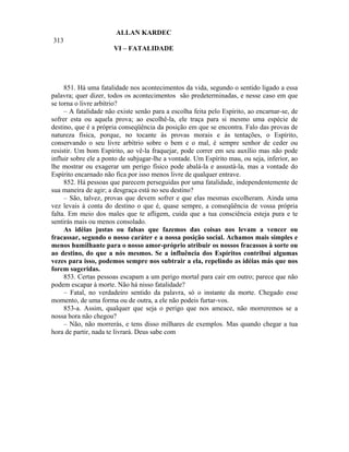 ALLAN KARDEC
313
                       VI – FATALIDADE




     851. Há uma fatalidade nos acontecimentos da vida, segundo o sentido ligado a essa
palavra; quer dizer, todos os acontecimentos são predeterminadas, e nesse caso em que
se torna o livre arbítrio?
     – A fatalidade não existe senão para a escolha feita pelo Espírito, ao encarnar-se, de
sofrer esta ou aquela prova; ao escolhê-la, ele traça para si mesmo uma espécie de
destino, que é a própria conseqüência da posição em que se encontra. Falo das provas de
natureza física, porque, no tocante às provas morais e às tentações, o Espírito,
conservando o seu livre arbítrio sobre o bem e o mal, é sempre senhor de ceder ou
resistir. Um bom Espírito, ao vê-la fraquejar, pode correr em seu auxílio mas não pode
influir sobre ele a ponto de subjugar-lhe a vontade. Um Espírito mau, ou seja, inferior, ao
lhe mostrar ou exagerar um perigo físico pode abalá-la e assustá-la, mas a vontade do
Espírito encarnado não fica por isso menos livre de qualquer entrave.
     852. Há pessoas que parecem perseguidas por uma fatalidade, independentemente de
sua maneira de agir; a desgraça está no seu destino?
     – São, talvez, provas que devem sofrer e que elas mesmas escolheram. Ainda uma
vez levais à conta do destino o que é, quase sempre, a conseqüência de vossa própria
falta. Em meio dos males que te afligem, cuida que a tua consciência esteja pura e te
sentirás mais ou menos consolado.
     As idéias justas ou falsas que fazemos das coisas nos levam a vencer ou
fracassar, segundo o nosso caráter e a nossa posição social. Achamos mais simples e
menos humilhante para o nosso amor-próprio atribuir os nossos fracassos à sorte ou
ao destino, do que a nós mesmos. Se a influência dos Espíritos contribui algumas
vezes para isso, podemos sempre nos subtrair a ela, repelindo as idéias más que nos
forem sugeridas.
     853. Certas pessoas escapam a um perigo mortal para cair em outro; parece que não
podem escapar à morte. Não há nisso fatalidade?
     – Fatal, no verdadeiro sentido da palavra, só o instante da morte. Chegado esse
momento, de uma forma ou de outra, a ele não podeis furtar-vos.
     853-a. Assim, qualquer que seja o perigo que nos ameace, não morreremos se a
nossa hora não chegou?
     – Não, não morrerás, e tens disso milhares de exemplos. Mas quando chegar a tua
hora de partir, nada te livrará. Deus sabe com
 