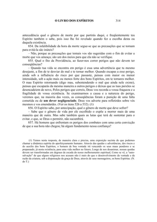 O LIVRO DOS ESPÍRITOS                                     314



antecedência qual o gênero de morte por que partirás daqui, e freqüentemente teu
Espírito também o sabe, pois isso lhe foi revelado quando fez a escolha desta ou
daquela existência.
     854. Da infalibilidade da hora da morte segue-se que as precauções que se tornam
para evitá-la são inúteis?
     – Não, porque as precauções que tornais vos são sugeridas com o fim de evitar a
morte que vos ameaça; são um dos meios para que ela não se verifique.
     855. Qual o fito da Providência, ao fazer-nos correr perigos que não devem ter
conseqüências?
     – Quando tua vida se encontra em perigo é essa uma advertência que tu mesmo
desejaste, a fim de te desviar do mal e te tornar melhor. Quando escapas a esse perigo,
ainda sob a influência do risco por que passaste, pensas com maior ou menor
intensidade, sob a ação mais ou menos forte dos bons Espíritos, em te tornares melhor.
O mau Espírito retornando (digo mau, subentendendo o mal que ainda nele existe),
pensas que escaparás da mesma maneira a outros perigos e deixas que as tuas paixões se
desencadeiem de novo, Pelos perigos que correis, Deus vos recorda a vossa fraqueza e a
fragilidade de vossa existência. Se examinarmos a causa e a natureza do perigo,
veremos que, na maioria das vezes, as conseqüências foram a punição de uma falta
cometida ou de um dever negligenciado. Deus vos adverte para refletirdes sobre vós
mesmos e vos emendardes. (Ver os itens 526 a 532). (1)
     856. O Espírito sabe, por antecipação, qual o gênero de morte que deve sofrer?
     – Sabe que o gênero de vida por ele escolhido o expõe a morrer mais de uma
maneira que de outra. Mas sabe também quais as lutas que terá de sustentar para o
evitar, e que, se Deus o permitir, não sucumbirá.
     857. Há homens que enfrentam os perigos dos combates com uma certa convicção
de que a sua hora não chegou; há algum fundamento nessa confiança?



      (1) Temos nesta resposta, de maneira clara e precisa, uma exposição sucinta do que podemos
chamar a dinâmica espírita do aperfeiçoamento humano. Através das quedas e advertências, dos riscos e
do auxilio dos bons Espíritos, o homem de boa vontade irá vencendo os seus maus pendores e se
preparando, já nesta existência, para uma vida melhor no futuro, Longe de nos desanimar, nossas quedas
devem ser transformadas em degraus de escada do nosso melhoramento espiritual, Como se vê, a “auto-
salvação” de que alguns religiosos nos acusam não é mais do que o desenvolvimento da vontade e da
razão da criatura, sob a dispensação da graça de Deus, através de seus mensageiros, os bons Espíritas. (N.
do T.)
 