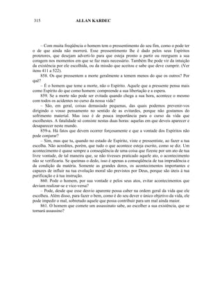 315                     ALLAN KARDEC




     – Com muita freqüência o homem tem o pressentimento do seu fim, como o pode ter
o de que ainda não morrerá. Esse pressentimento lhe é dado pelos seus Espíritos
protetores, que desejam adverti-lo para que esteja pronto a partir ou reerguem a sua
coragem nos momentos em que se faz mais necessário. Também lhe pode vir da intuição
da existência por ele escolhida, ou da missão que aceitou e sabe que deve cumprir. (Ver
itens 411 a 522).
     858. Os que pressentem a morte geralmente a temem menos do que os outros? Por
quê?
     – É o homem que teme a morte, não o Espírito. Aquele que a pressente pensa mais
como Espírito do que como homem: compreende a sua libertação e a espera.
     859. Se a morte não pode ser evitada quando chega a sua hora, acontece o mesmo
com todos os acidentes no curso da nossa vida?
     – São, em geral, coisas demasiado pequenas, das quais podemos prevenir-vos
dirigindo o vosso pensamento no sentido de as evitardes, porque não gostamos do
sofrimento material. Mas isso é de pouca importância para o curso da vida que
escolhestes. A fatalidade só consiste nestas duas horas: aquelas em que deveis aparecer e
desaparecer neste mundo.
     859-a. Há fatos que devem ocorrer forçosamente e que a vontade dos Espíritos não
pode conjurar?
     – Sim, mas que tu, quando no estado de Espírito, viste e pressentiste, ao fazer a tua
escolha. Não acredites, porém, que tudo o que acontece esteja escrito, como se diz. Um
acontecimento é quase sempre a conseqüência de uma coisa que fizeste por um ato de tua
livre vontade, de tal maneira que, se não tivesses praticado aquele ato, o acontecimento
não se verificaria. Se queimas o dedo, isso é apenas a conseqüência de tua imprudência e
da condição da matéria. Somente as grandes dores, os acontecimentos importantes e
capazes de influir na tua evolução moral são previstos por Deus, porque são úteis à tua
purificação e à tua instrução.
     860. Pode o homem, por sua vontade e pelos seus atos, evitar acontecimentos que
deviam realizar-se e vice-versa?
     – Pode, desde que esse desvio aparente possa caber na ordem geral da vida que ele
escolheu. Além disso, para fazer o bem, como é do seu dever e único objetivo da vida, ele
pode impedir o mal, sobretudo aquele que possa contribuir para um mal ainda maior.
     861. O homem que comete um assassinato sabe, ao escolher a sua existência, que se
tornará assassino?
 