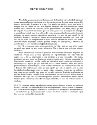 O LIVRO DOS ESPÍRITOS                    316




     – Não. Sabe apenas que, ao escolher uma vida de lutas terá a probabilidade de matar
um de seus semelhantes, mas ignora -se o fará ou não, porque depende quase sempre dele
tomar a deliberação de cometer o crime. Ora, aquele que delibera sobre uma coisa é
sempre livre de a fazer ou não. Se o Espírito soubesse com antecedência que, como
homem, devia cometer um assassínio, estaria predestinado a isso. Sabei, então, que não
há ninguém predestinado ao crime e que todo crime, como todo e qualquer ato, é sempre
o resultado da vontade e do livre arbítrio. De resto, sempre confundis duas coisas bastante
distintas: os acontecimentos materiais da existência e os atos da vida moral. Se há
fatalidade, às vezes, é apenas no tocante aos acontecimentos materiais, cuja causa está
fora de vós e que são independentes da vossa vontade. Quanto aos atos da vida moral,
emanam sempre do próprio homem, que tem sempre, por conseguinte, a liberdade de
escolha: para os seus atas não existe jamais a fatalidade.
     862. Há pessoas que nunca conseguem êxito na vida e que um mau gênio parece
perseguir em todos os seus empreendimentos. Não é isso o que podemos chamar
fatalidade?
     – Pode ser fatalidade, se assim o quiserdes, mas decorrente da escolha do gênero de
existência, porque essas pessoas quiseram ser experimentadas por uma vida de
decepções, a fim de exercitarem a sua paciência e a sua resignação. Não creias,
entretanto, que seja isso o que fatalmente acontece; muitas vezes é apenas o resultado de
haverem elas tomado um caminho errado, que não está de acordo com a sua inteligência e
as suas aptidões. Aquele que quer atravessar um rio a nado, sem saber nadar, tem grande
probabilidade de morrer afagado. Assim acontece na maioria das ocorrências da vida, Se
o homem não empreendesse mais do que aquilo que está de acordo com as suas
faculdades, triunfaria quase sempre; o que o perde é o seu amor-próprio e a sua ambição,
que o desviam do caminho para tomar por vocação o simples desejo de satisfazer certas
paixões. Então fracassa e a culpa é sua, mas em vez de reconhecer o erro prefere acusar a
sua estrela. Há o que teria sido um bom operário, ganhando honradamente a vida, mas se
fez mau poeta e morre de fome. Haveria lugar para todos, se cada um soubesse ocupar o
seu lugar.

86:3. Os costumes sociais não obrigam muitas vezes o homem a seguir um caminho
errado? E não está ele submetido à influência das opiniões na escolha de suas ocupações?
isso a que chamamos respeito humano não é um obstáculo ao exercício do livre arbítrio?
– São os homens que fazem os costumes sociais e não Deus; se a eles se submetem, é que
lhes convém. Isso também é um ato de
 