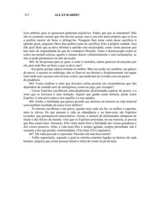 317                     ALLAN KARDEC




livre arbítrio, pois se quisessem poderiam rejeitá-los. Então, por que se lamentam? Não
são os costumes sociais que eles devem acusar, mas o seu tolo amor-próprio, que os leva
a preferir morrer de fome a infringi-los. Ninguém lhes toma conta desse sacrifício à
opinião geral, enquanto Deus lhes pedirá conta do sacrifício feito à própria vaidade. Isso
não quer dizer que se deva afrontar a opinião sem necessidade, como certas pessoas que
têm mais de originalidade do que de verdadeira filosofia. Tanto é desarrazoado exibir-se
como um animal curioso, quanto é sensato descer voluntariamente e sem reclamações, se
não se pode permanecer no alto da escala.
     864. Se há pessoas para as quais a sorte é contrária, outras parecem favorecidas por
ela, pois tudo lhes sai bem; a que se deve isso?
     – Em geral, porque sabem orientar-se melhor. Mas isso pode ser, também, um gênero
de prova: o sucesso as embriaga, elas se fiam no seu destino e freqüentemente vão pagar
mais tarde esse sucesso com revezes cruéis, que poderiam ter evitado com um pouco
de prudência.
     865. Como explicar a sorte que favorece certas pessoas em circunstâncias que não
dependem da vontade nem da inteligência, como no jogo, por exemplo?
     – Certos Espíritos escolheram antecipadamente determinadas espécie de prazer, e a
sorte que os favorece é uma tentação. Aquele que ganha como homem, perde como
Espírito: é uma prova para o seu orgulho e a sua cupidez.
     866. Então, a fatalidade que parece presidir aos destinos do homem na vida material
seria também resultado do nosso livre arbítrio?
     – Tu mesmo escolheste a tua prova: quanto mais rude ela for, se melhor a suportas,
mais te elevas. Os que passam a vida na abundância e no bem-estar são Espíritos
covardes, que permanecem estacionários. Assim, o número de infortunados ultrapassa de
muito o dos felizes do mundo, visto que os Espíritos procuram, na sua maioria, as provas
que lhes sejam mais- frutuosas. Eles vêem muito bem a futilidade das vossas grandezas e
dos vossos prazeres. Aliás, a vida mais feliz é sempre agitada, sempre perturbada: não é
somente a dor que produz contrariedades. (Ver itens 525 e seguintes).
     867. De onde procede a expressão: Nascido sob uma boa estrela?
     – Velha superstição, segundo a qual as estrelas estariam ligadas ao destino de cada
homem; alegoria que certas pessoas fazem a tolice de tomar ao pé da letra.
 
